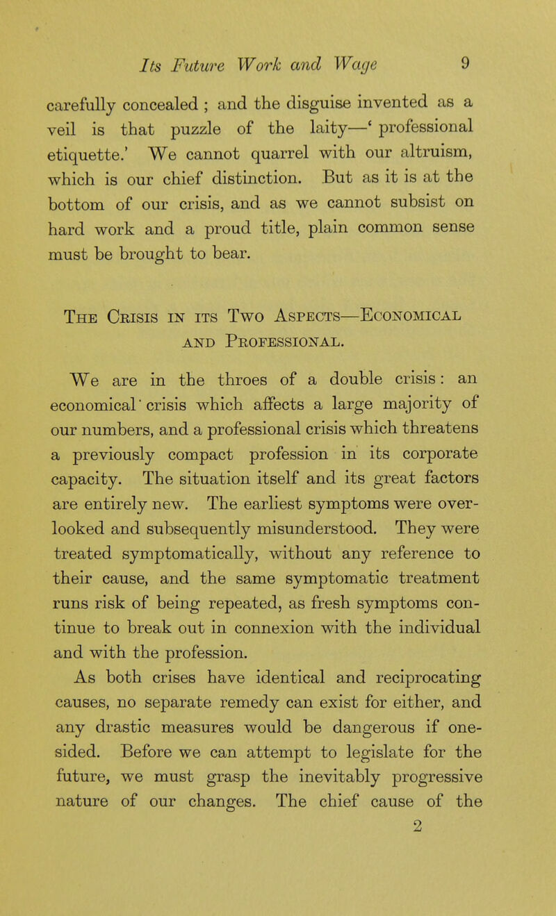 carefully concealed ; and the disguise invented as a veil is that puzzle of the laity—' professional etiquette.' We cannot quarrel with our altruism, which is our chief distinction. But as it is at the bottom of our crisis, and as we cannot subsist on hard work and a proud title, plain common sense must be brought to bear. The Crisis in its Two Aspects—Economical AND Professional. We are in the throes of a double crisis : an economical crisis which affects a large majority of our numbers, and a professional crisis which threatens a previously compact profession in its corporate capacity. The situation itself and its great factors are entirely new. The earliest symptoms were over- looked and subsequently misunderstood. They were treated symptomatically, without any reference to their cause, and the same symptomatic treatment runs risk of being repeated, as fresh symptoms con- tinue to break out in connexion with the individual and with the profession. As both crises have identical and reciprocating causes, no separate remedy can exist for either, and any drastic measures would be dangerous if one- sided. Before we can attempt to legislate for the future, we must grasp the inevitably progressive nature of our changes. The chief cause of the 2