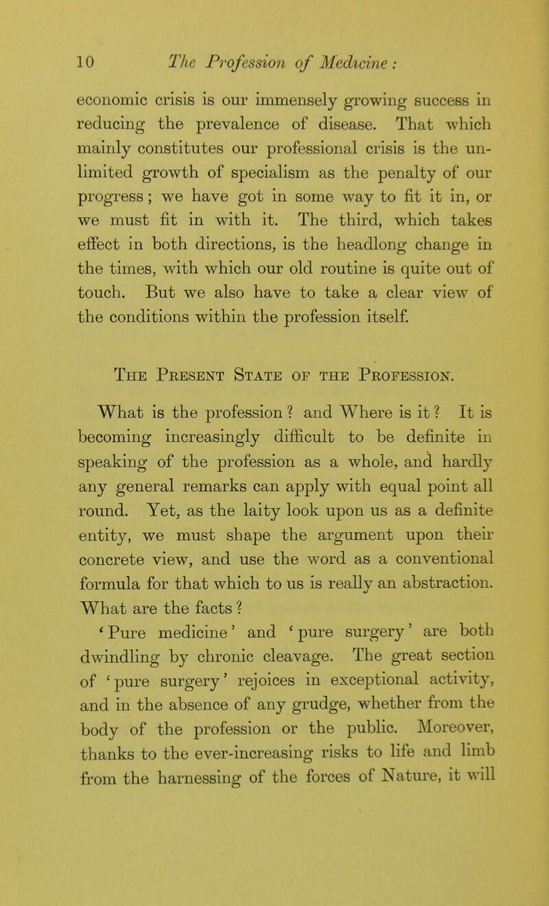 economic crisis is our immensely growing success in reducing the prevalence of disease. That which mainly constitutes our professional crisis is the un- limited growth of specialism as the penalty of our progress ; we have got in some way to fit it in, or we must fit in with it. The third, which takes efiect in both directions, is the headlong change in the times, with which our old routine is quite out of touch. But we also have to take a clear view of the conditions within the profession itself. The Present State of the Profession. What is the profession ? and Where is it ? It is becoming increasingly difficult to be definite in speaking of the profession as a whole, and hardly any general remarks can apply with equal point all round. Yet, as the laity look upon us as a definite entity, we must shape the argument upon their concrete view, and use the word as a conventional formula for that which to us is really an abstraction. What are the facts ? ' Pure medicine ' and ' pure surgery ' are both dwindling by chronic cleavage. The great section of 'pure surgery' rejoices in exceptional activity, and in the absence of any grudge, whether from the body of the profession or the public. Moreover, thanks to the ever-increasing risks to life and limb from the harnessing of the forces of Nature, it will