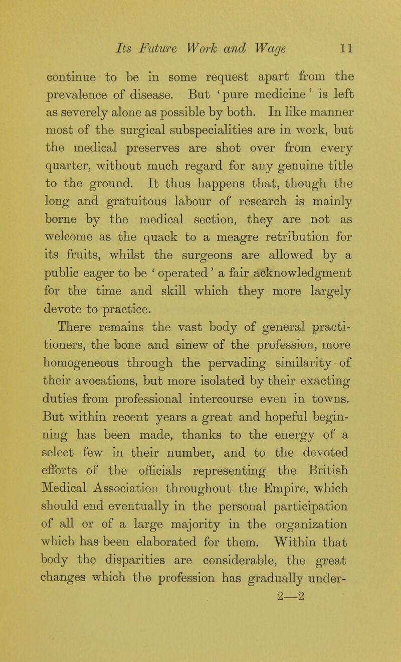 continue to be in some request apart from the prevalence of disease. But * pure medicine ' is left as severely alone as possible by both. In like manner most of the surgical subspecialities are in work, but the medical preserves are shot over from every quarter, without much regard for any genuine title to the ground. It thus happens that, though the long and gratuitous labour of research is mainly borne by the medical section, they are not as welcome as the quack to a meagre retribution for its fruits, whilst the surgeons are allowed by a public eager to be ' operated ' a fair acknowledgment for the time and skill which they more largely devote to practice. There remains the vast body of general practi- tioners, the bone and sinew of the profession, more homogeneous through the pervading similarity of their avocations, but more isolated by their exacting duties from professional intercourse even in towns. But within recent years a great and hopeful begin- ning has been made, thanks to the energy of a select few in their number, and to the devoted efforts of the officials representing the British Medical Association throughout the Empire, which should end eventually in the personal participation of all or of a large majority in the organization which has been elaborated for them. Within that body the disparities are considerable, the great changes which the profession has gradually under- 2—2