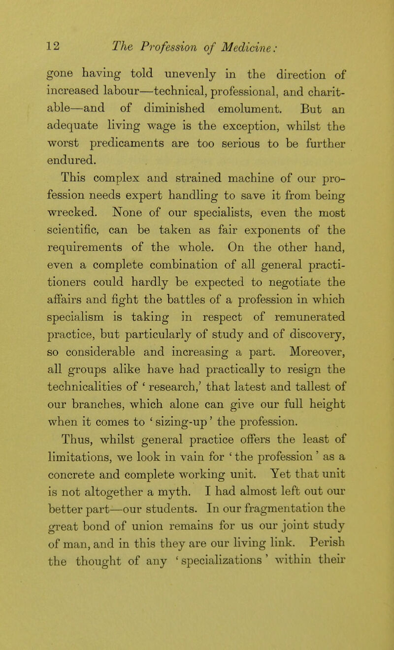 gone having told unevenly in the direction of increased labour—technical, professional, and charit- able—and of diminished emolument. But an adequate living wage is the exception, whilst the worst predicaments are too serious to be further endured. This complex and strained machine of our pro- fession needs expert handling to save it from being wrecked. None of our specialists, even the most scientific, can be taken as fair exponents of the requirements of the whole. On the other hand, even a complete combination of all general practi- tioners could hardly be expected to negotiate the affairs and fight the battles of a profession in which specialism is taking in respect of remunerated practice, but particularly of study and of discovery, so considerable and increasing a part. Moreover, all groups alike have had practically to resign the technicalities of ' research,' that latest and tallest of our branches, which alone can give our full height when it comes to ' sizing-up ' the profession. Thus, whilst general practice offers the least of limitations, we look in vain for ' the profession ' as a concrete and complete working unit. Yet that unit is not altogether a myth. I had almost left out our better part—our students. In our fragmentation the great bond of union remains for us our joint study of man, and in this they are our living link. Perish the thought of any ' specializations ' within their