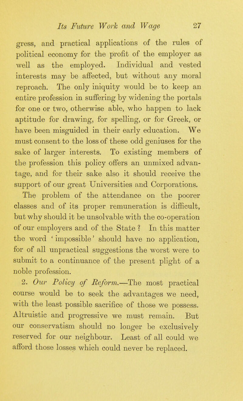 gress, and practical applications of the rules of political economy for the profit of the employer as well as the employed. Individual and vested interests may be affected, but without any moral reproach. The only iniquity would be to keep an entire profession in suffering by widening the portals for one or two, otherwise able, who happen to lack aptitude for drawing, for spelling, or for Greek, or have been misguided in their early education. We must consent to the loss of these odd geniuses for the sake of larger interests. To existing members of the profession this policy offers an unmixed advan- tage, and for their sake also it should receive the support of our great Universities and Corporations. The problem of the attendance on the poorer classes and of its proper remuneration is difficult, but why should it be unsolvable with the co-operation of our employers and of the State ? In this matter the word ' impossible ' should have no application, for of all unpractical suggestions the worst were to submit to a continuance of the present plight of a noble profession. 2. Our Policy of Reform.—The most practical course would be to seek the advantages we need, with the least possible sacrifice of those we possess. Altruistic and progressive we must remain. But our conservatism should no longer be exclusively reserved for our neighbour. Least of all could we afford those losses which could never be replaced.