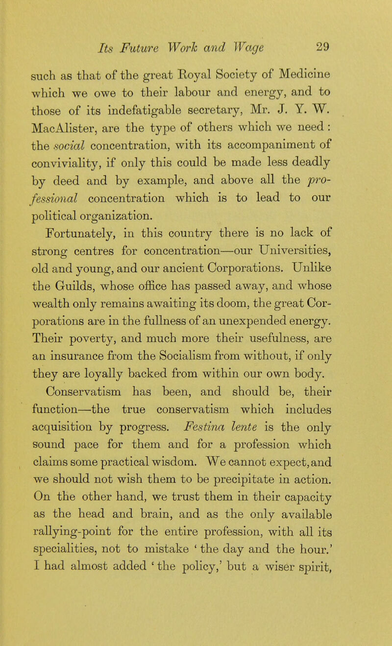 such as that of the great Eoyal Society of Medicine which we owe to their labour and energy, and to those of its indefatigable secretary, Mr. J. Y. W. MacAlister, are the type of others which we need : the social concentration, with its accompaniment of conviviality, if only this could be made less deadly by deed and by example, and above all the p7'0- fessional concentration which is to lead to our political organization. Fortunately, in this country there is no lack of strong centres for concentration—our Universities, old and young, and our ancient Corporations. Unlike the Guilds, whose office has passed away, and whose wealth only remains awaiting its doom, the great Cor- porations are in the fullness of an unexpended energy. Their poverty, and much more their usefulness, are an insurance from the Socialism from without, if only they are loyally backed from within our own body. Conservatism has been, and should be, their function—the true conservatism which includes acquisition by progress. Festina lente is the only sound pace for them and for a profession which claims some practical wisdom. We cannot expect, and we should not wish them to be precipitate in action. On the other hand, we trust them in their capacity as the head and brain, and as the only available rallying-point for the entire profession, with all its specialities, not to mistake * the day and the hour.' I had almost added ' the policy,' but a wiser spirit,