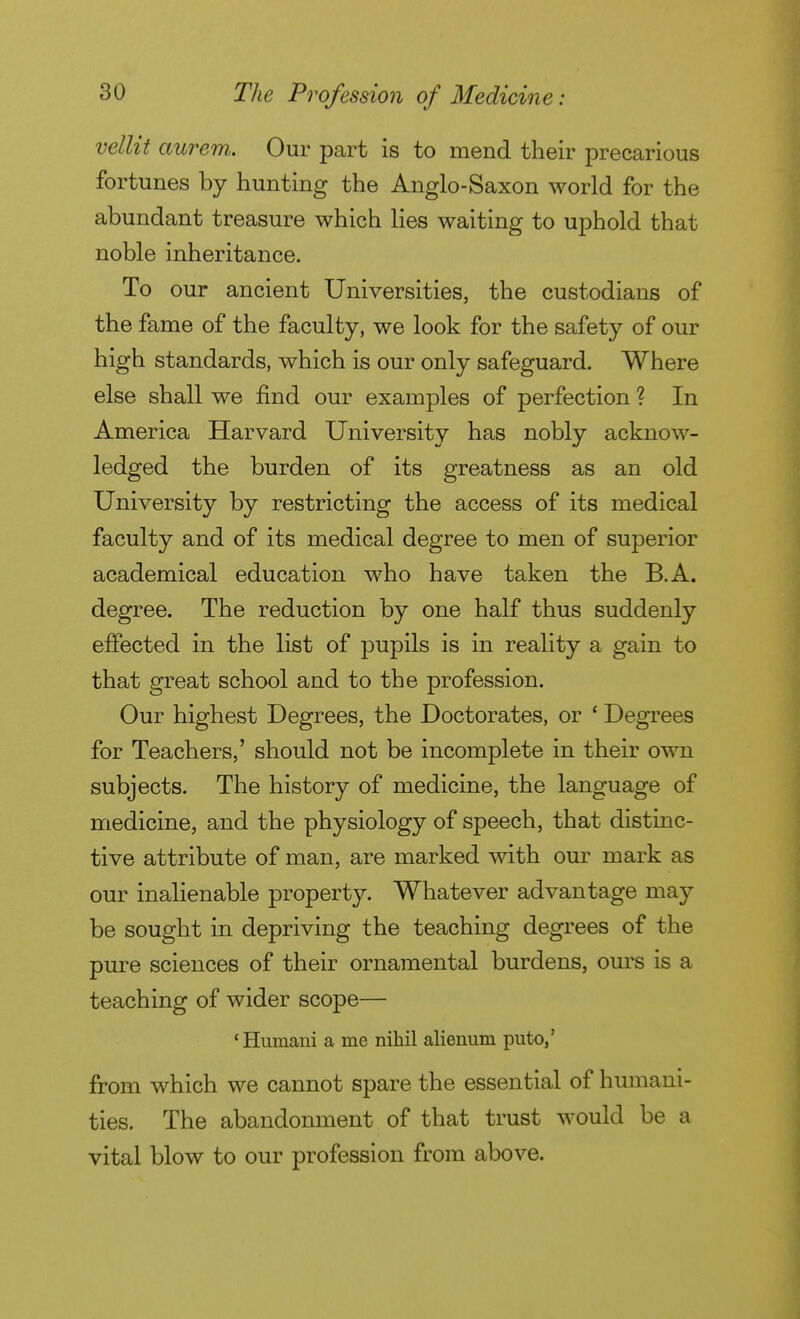 vellit aurem. Our part is to mend their precarious fortunes by hunting the Anglo-Saxon world for the abundant treasure which lies waiting to uphold that noble inheritance. To our ancient Universities, the custodians of the fame of the faculty, we look for the safety of our high standards, which is our only safeguard. Where else shall we find our examples of perfection ? In America Harvard University has nobly acknow- ledged the burden of its greatness as an old University by restricting the access of its medical faculty and of its medical degree to men of superior academical education who have taken the B.A. degree. The reduction by one half thus suddenly effected in the list of pupils is in reality a gain to that great school and to the profession. Our highest Degrees, the Doctorates, or ' Degrees for Teachers,' should not be incomplete in their own subjects. The history of medicine, the language of medicine, and the physiology of speech, that distinc- tive attribute of man, are marked with our mark as our inalienable property. Whatever advantage may be sought in depriving the teaching degrees of the pure sciences of their ornamental burdens, ours is a teaching of wider scope— 'Humani a me nihil alienum puto,' from which we cannot spare the essential of humani- ties. The abandonment of that trust would be a vital blow to our profession from above.