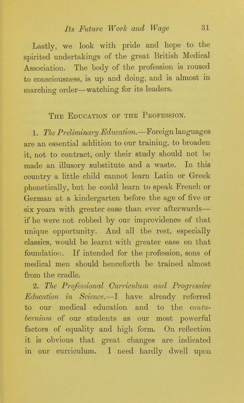 Lastly, we look with pride and hope to the spirited undertakings of the great British Medical Association. The body of the profession is roused to consciousness, is up and doing, and is almost in marching order—watching for its leaders. The Education of the Profession. 1. The Preliminary Education. —Foreign languages are an essential addition to our training, to broaden it, not to contract, only their study should not be made an illusory substitute and a waste. In this country a little child cannot learn Latin or Greek phonetically, but he could learn to speak French or German at a kindergarten before the age of five or six years with greater ease than ever afterwards— if he were not robbed by our improvidence of that unique opportunity. And all the rest, especially classics, would be learnt with greater ease on that foundation. If intended for the profession, sons of medical men should henceforth be trained almost from the cradle. 2. The Professional Curriculum and Progressive Education in Science.—I have already referred to our medical education and to the contu- hernium of our students as our most powerful factors of equality and high form. On reflection it is obvious that great changes are indicated in our curriculum. I need hardly dwell upon