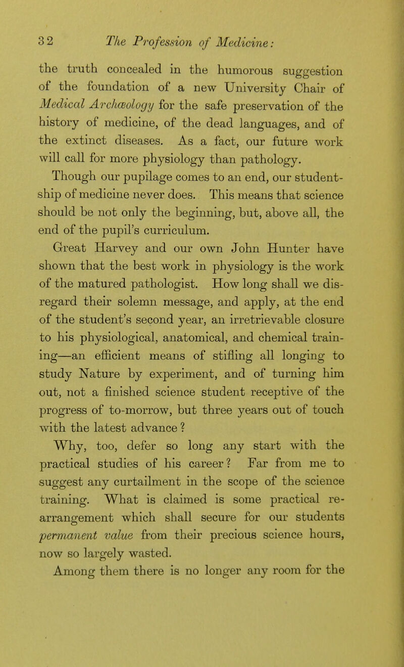 the truth concealed in the humorous suggestion of the foundation of a new University Chair of Medical Archœology for the safe preservation of the history of medicine, of the dead languages, and of the extinct diseases. As a fact, our future work will call for more physiology than pathology. Though our pupilage comes to an end, our student- ship of medicine never does. This means that science should be not only the beginning, but, above all, the end of the pupil's curriculum. Great Harvey and our own John Hunter have shown that the best work in physiology is the work of the matured pathologist. How long shall we dis- regard their solemn message, and apply, at the end of the student's second year, an irretrievable closure to his physiological, anatomical, and chemical train- ing—an efficient means of stifling all longing to study Nature by experiment, and of turning him out, not a finished science student receptive of the progress of to-morrow, but three years out of touch with the latest advance ? Why, too, defer so long any start with the practical studies of his career? Far from me to suggest any curtailment in the scope of the science training. What is claimed is some practical re- arrangement which shall secure for our students permanent value from their precious science hours, now so largely wasted. Among them there is no longer any room for the