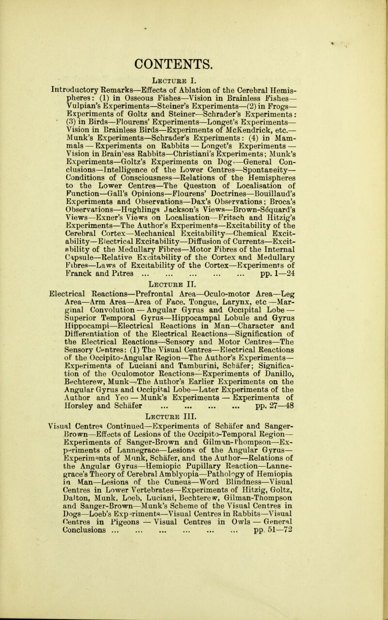 CONTENTS. Lecture I. Introductory Remarks—Effects of Ablation of the Cerebral Hemis- pheres: (1) in Osseous Fishes—Vision in Brainless Fishes— Vulpian's Experiments—Steiner's Experiments—(2) in Frogs— Experiments of Goltz and Steiner—Schrader's Experiments: ' (3) in Birds—Flourens' Experiments—Longet's Experiments— Vision in Brainless Birds—Experiments of McKendrick, etc.— Munk's Experiments—Schrader's Experiments: (4) in Mam- mals — Experiments on Rabbits — Longet's Experiments — Vision in Brain'ess Rabbits—Christiani's Experiments; Munk's Experiments—Goltz's Experiments on Dog-—General Con- clusions—Intelligence of the Lower Centres—Spontaneity— Conditions of Consciousness—Relations of the Hemispheres to the Lower Centres—The Question of Localisation of Function—Gall's Opinions—Flourens' Doctrines—Bouillaud's Experiments and Observations—Dax's Observations; Broca's Observations—Hughlings Jackson's Views—Brown-S^quard's Views—Exner's Views on Localisation—Fritsch and Hitzig's Experiments—The Author's Experiments—Excitability of the Cerebral Cortex—Mechanical Excitability—Chemical Excit- ability—Electrical Excitability—Diffusion of Currents—Excit- flbility of the Medullary Fibres—Motor Fibres of the Internal Capsule—Relative Excitability of the Cortex and Medullary Fibres—Laws of Excitability of the Cortex—Experiments of Franck and Pitres pp. 1—24 Lecture II. Electrical Reactions—Prefrontal Area—Oculo-motor Area—Leg Area—Arm Area—Area of Face, Tongue, Larynx, etc —Mar- ginal Convolution — Angular Gyrus and Occipital Lobe — Superior Temporal Gyrus—Hippocampal Lobule and Gyrus Hippocampi—Electrical Reactions in Man—Character and Differentiation of the Electrical Reactions—Signification of the Electrical Reactions—Sensory and Motor Centres—The Sensory Centres: (1) The Visual Centres—Electrical Reactions oF the Occipito-Angular Region—The Author's Experiments- Experiments of Luciani and Tamburini, Scbafer; Significa- tion of the Oculomotor Reactions—Experiments of Danillo, Bechterew, Munk-^The Author's Earlier Experiments on the Angular Gyrus and Occipit.al Lobe—Later Experiments of the Author and Yeo — Munk's Experiments — Experiments of Horsley and Schafer pp. 27—48 Lecture III. Visual Centres Continued—Experiments of Schafer and Sanger- Brown—Effects of Lesions of the Occipito-Temporal Region— Experiments of Sanger-Brown and Gilman-Thompson—Ex- pi^riments of Lannegrace—Lesions of the Angular Gyrus— Experim°!nts of Munk, Schafer, and the Author—Relations of the Angular Gyrus—Hemiopic Pupillary Reaction—Lanne- grace's Theory of Cerebral Amblyopia—Pathol^^gy of Hemiopia in. IVtan—Lesions of the Cuneus—Word Blindness—Visual Centres in Lower Vertebrates—Experiments of Hitzig, Goltz, Dalton, Munk, Loeb, Luciani, Bechterew, Gilman-Thompson and Sanger-Brown—Munk's Scheme of the Visual Centres in Dogs—Loeb's Experiments*—Visual Centres in Rabbits—Visual Centres in Pigeons — Visual Centres in Owls — General Conclusions pp. 51—72