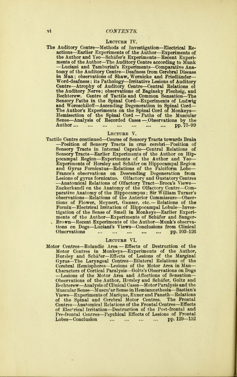 Lecture IV. The Auditory Centre—Methods of Investigation—Electrical Re- actions—Earlier Experiments of the Author—Experiments of the Author and Yeo—Schafer's Experiments—Recent Experi- ments of the Author—The Auditory Centre according to Munk —Luciani and Tamburini's Experiments—Comparative Ana- tomy of the Auditory Centre—Deafness from Cerebral Disease in Man; observations of Shaw, Wernicke and Eriedlander— Word-deafness; its Pathology—Irritative Lesions of Auditory Centre—Atrophy of Auditory Centre—Central Relations of the Auditory Nerve; observations of Baginsky Flechsig, and Bechterew. Centre of Tactile and Common Sensation—The Sensory Paths in the Spinal Cord—Experiments of Ludwig and Woroschiloff—Ascending Degeneration in Spinal Cord— The Author's Experiments on the Spinal Cord of Monkeys— Hemisection of the Spinal Cord — Paths of the Muscular Sense—Analysis of Recorded Cases — Observations by the Author pp. 75-99 Lectitke V. Tactile Centre continued—Course of Sensory Tracts towards Brain —Position of Sensory Tracts in crus cerebri—Position of Sensory Tracts in Internal Capsule—Central Relations of Sensory Tracts—Earlier Experiments of the Author on Hip- pocampal Region—Experiments of the Author and Yeo— Experiments of Horsley and Schafer on Hippocampal Region and Gyrus Fornicatus-Relations of the Falciform Lobe— France's observations on Descending Degeneration from Lesions of gyrus fornicatus. Olfactory and Gustatory Centres —Anatomical Relations of Olfactory Tract—Broca's Views— Zuckerkandl on the Anatomy of the Olfactory Centre—Com- parative Anatomy of the Hippocampus ; Sir William Turner's observations—Relations of the Anterior Commissure—Obser- tions of Flower, Meynert, Ganser, etc.— Relations of the Fornix—Electrical Irritation of Hippocampal Lobule—Inves- tigation of the Sense of Smell in Monkeys—Earlier Experi- ments of the Author—Experiments of Schafer and Sanger- . Brown—Recent Experiments of the Author—Munk's observa- tions on Dogs—Luciani's Views—Conclusions from Clinical Observations pp. 103-126 Lectube VI. Motor Centres—Rolandic Area — Effects of Destruction of the Motor Centres in Monkeys—Experiments of the Author, Horsley and Schafer—Effects of Lesions of the Marginal Gyrus—The Laryngeal Centres—Bilateral Relations of the Cerebral Hemispheres—Lesions of the Motor Area in Man— Characters of Cortical Paralysis—Goltz's Observations on Dogs —Lesions of the Motor Area and Affections of Sensation— Observations of the Author, Horsley and Schafer, Goltz and Bechterew—Analysis of Clinical Cases—Motor Paralysis and the Muscular Sense—Muscular Sense in Hemiansesthesia—Bastian's Views—Experiments of Marique, Exner and Paneth—Relations of the Spinal and Cerebral Motor Centres. The Frontal Centres—Anatomical Relations of the Frontal Centres—Effects of Electrical Irritation—Destruction of the Po*t-frontal and Pre-frontal Centres—Pisychical Effects of Lesions of Frontal Lobes—Conclusion pp. 129—162