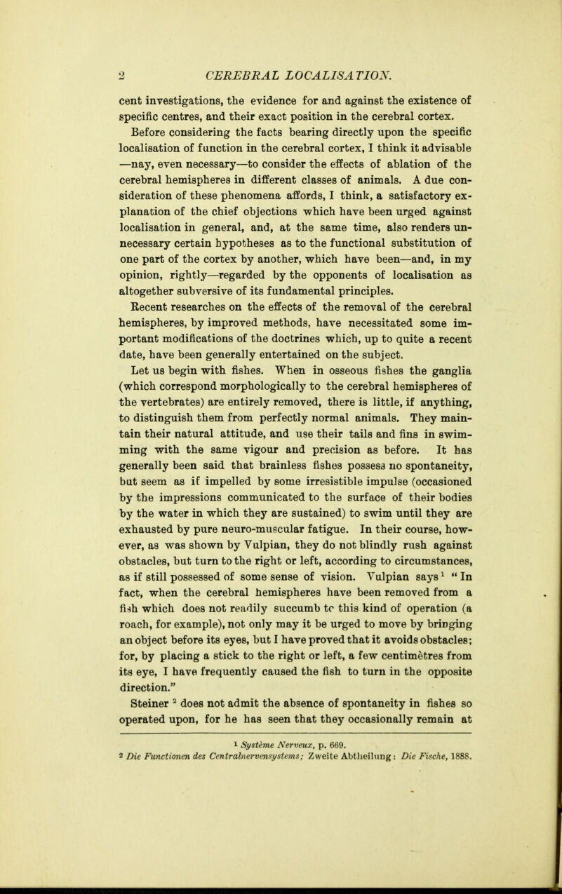 cent investigations, the evidence for and against the existence of specific centres, and their exact position in the cerebral cortex. Before considering the facts bearing directly upon the specific localisation of function in the cerebral cortex, I think it advisable —nay, even necessary—to consider the effects of ablation of the cerebral hemispheres in different classes of animals. A due con- sideration of these phenomena affords, I think, a satisfactory ex- planation of the chief objections which have been urged against localisation in general, and, at the same time, also renders un- necessary certain hypotheses as to the functional substitution of one part of the cortex by another, which have been—and, in my opinion, rightly—regarded by the opponents of localisation as altogether subversive of its fundamental principles. Recent researches on the effects of the removal of the cerebral hemispheres, by improved methods, have necessitated some im- portant modifications of the doctrines which, up to quite a recent date, have been generally entertained on the subject. Let us begin with fishes. When in osseous fishes the ganglia (which correspond morphologically to the cerebral hemispheres of the vertebrates) are entirely removed, there is little, if anything, to distinguish them from perfectly normal animals. They main- tain their natural attitude, and use their tails and fins in swim- ming with the same vigour and precision as before. It has generally been said that brainless fishes possess no spontaneity, but seem as if impelled by some irresistible impulse (occasioned by the impressions communicated to the surface of their bodies by the water in which they are sustained) to swim until they are exhausted by pure neuro-muscular fatigue. In their course, how- ever, as was shown by Vulpian, they do not blindly rush against obstacles, but turn to the right or left, according to circumstances, as if still possessed of some sense of vision. Vulpian says^ In fact, when the cerebral hemispheres have been removed from a fish which does not readily succumb tc this kind of operation (a roach, for example), not only may it be urged to move by bringing an object before its eyes, but I have proved that it avoids obstacles; for, by placing a stick to the right or left, a few centimetres from its eye, I have frequently caused the fish to turn in the opposite direction. Steiner ^ does not admit the absence of spontaneity in fishes so operated upon, for he has seen that they occasionally remain at 1 Systeme Nerveux, p. 669. 2 Die Functionen des Centralnervmsystems; Zweite Abtlieilung: Die Fische, 1888.