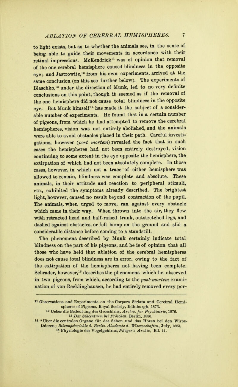 to light exists, but as to whether the animals see, in the sense of being able to guide their movements in accordance -with their retinal impressions. McKendrick^^ was of opinion that removal of the one cerebral hemisphere caused blindness in the opposite eye; and Jastrowitz,^^ fhis own experiments, arrived at the same conclusion (on this see further below). The experiments of Blaschko,^^ under the direction of Munk, led to no very definite conclusions on this point, though it seemed as if the removal of the one hemisphere did not cause total blindness in the opposite eye. But Munk himself^* has made it the subject of a consider- able number of experiments. He found that in a certain number of pigeons, from which he had attempted to remove the cerebral hemispheres, vision was not entirely abolished, and the animals were able to avoid obstacles placed in their path. Careful investi- gations, however (post mortem) revealed the fact that in such cases the hemispheres had not been entirely destroyed, vision continuing to some extent in the eye opposite the hemisphere, the extirpation of which had not been absolutely complete. In those cases, however, in which not a trace of either hemisphere was allowed to remain, blindness was complete and absolute. These animals, in their attitude and reaction to peripheral stimuli, etc., exhibited the symptoms already described. The brightest light, however, caused no result beyond contraction of the pupil. The animals, when urged to move, ran against every obstacle which came in their way. When thrown into the air, they flew with retracted head and half-raised trunk, outstretched legs, and dashed against obstacles, or fell bump on the ground and slid a considerable distance before coming to a standstill. The phenomena described by Munk certainly indicate total blindness on the part of his pigeons, and he is of opinion that all those who have held that ablation of the cerebral hemispheres does not cause total blindness are in error, owing to the fact of the extirpation of the hemispheres not having been complete. Schrader, however,^^ describes the phenomena which he observed in two pigeons, from which, according to the post-mortem exami- nation of von Eecklinghausen, he had entirely removed every por- 11 Observations and Experiments on the Corpora Striata and Cerebral Hemi- spheres oi Pigeons, Eoyal Society, Edinburgh, 1873. 12 Ueber die Bedeutung des Grosshirns, Arch.iv.fiir Psychiatric, 1876. 13 Das Sehcentrum bei Froschen, Berlin, 1880. 1* Uber die centralen Organe fiir das Sehen und das Horen bei den Wirbe- thieren; Sitzungsberichte d. Berlin Akademie d. Wissenschaften, Jnly, 1883. 15 Physiologie des Vogelgehirns, Pfluger's Archiv, Bd. 44.