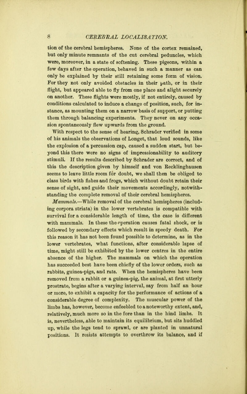 tion of the cerebral hemispheres. None of the cortex remained, but only minute remnants of the cut cerebral peduncles, which were, moreover, in a state of softening. These pigeons, within a few days after the operation, behaved in such a manner as can only be explained by their still retaining some form of vision. For they not only avoided obstacles in their path, or in their flight, but appeared able to fly from one place and alight securely on another. These flights were mostly, if not entirely, caused by conditions calculated to induce a change of position, such, for in- stance, as mounting them on a narrow basis of support, or putting them through balancing experiments. They never on any occa- sion spontaneously flew upwards from the ground. With respect to the sense of hearing, Schrader verified in some of his animals the observations of Longet, that loud sounds, like the explosion of a percussion cap, caused a sudden start, but be- yond this there were no signs of impressionability to auditory stimuli. If the results described by Schrader are correct, and of this the description given by himself and von Eecklinghausen seems to leave little room for doubt, we shall then be obliged to class birds with fishes and frogs, which without doubt retain their sense of sight, and guide their movements accordingly, notwith- standing the complete removal of their cerebral hemispheres. Mammals.—While removal of the cerebral hemispheres (includ- ing corpora striata) in the lower vertebrates is compatible with survival for a considerable length of time, the case is different with mammals. In these the operation causes fatal shock, or is followed by secondary effects which result in speedy death. For this reason it has not beeui found possible to determine, as in the lower vertebrates, what functions, after considerable lapse of time, might still be exhibited by the lower centres in the entire absence of the higher. The mammals on which the operation has succeeded best have been chiefly of the lower orders, such as rabbits, guinea-pigs, and rats. When the hemispheres have been removed from a rabbit or a guinea-pig, the animal, at first utterly prostrate, begins after a varying interval, say from half an hour or more, to exhibit a capacity for the performance of actions of a considerable degree of complexity. The muscular power of the limbs has, however, become enfeebled to a noteworthy extent, and, relatively, much more so in the fore than in the hind limbs. It is, nevertheless, ,able to maintain its equilibrium, but sits huddled up, while the legs tend to sprawl, or are planted in unnatural positions. It resists attempts to overthrow its balance, and if