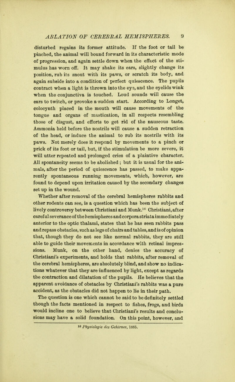 disturbed regains its former attitude. If the foot or tail be pinched, the animal will bound forward in its characteristic mode of progression, and again settle down when the effect of the sti- mulus has worn off. It may shake its ears, slightly change its position, rub its snout with its paws, or scratch its body, and again subside into a condition of perfect quiescence. The pupils contract when a light is thrown into the ey3, and the eyelids wink when the conjunctiva is touched. Loud sounds will cause the ears to twitch, or provoke a-sudden start. According to Longet, colocynth placed in the mouth will cause movements of the tongue and organs of mastication, in all respects resembling those of disgust, and efforts to get rid of the nauseous taste. Ammonia held before the nostrils will cause a sudden retraction of the head, or induce the animal to rub its nostrils with its paws. Not merely does it respond by movements to a pinch or prick of its foot or tail, but, if the stimulation be more severe, it will utter repeated and prolonged cries of a plaintive character. All spontaneity seems to be abolished ; but it is usual for the ani- mals, after the period of quiescence has passed, to make appa- rently spontaneous running movements, which, however, are found to depend upon irritation caused by the secondary changes set up in the wound. Whether after removal of the cerebral hemispheres rabbits and other rodents can see, is a question which has been the subject of lively controversy between Christiani and Munk.^^ Christiani, after caref ul severance of the h emispheres and corpora striata immediately anterior to the optic thalami, states that he has seen rabbits pass and repass obstacles, 3uch as legs of chairs and tables, and is of opinion that, though they do not see like normal rabbits, they are still able to guide their movements in accordance with retinal impres- sions. Munk, on the other hand, denies the accuracy of Christiani's experiments, and holds that rabbits, after removal of the cerebral hemispheres, are absolutely blind, and show no indica- tions whatever that they are influenced by light, except as regards the contraction and dilatation of the pupils. He believes that the apparent avoidance of obstacles by Christiani's rabbits was a pure accident, as the obstacles did not happen to lie in their path. The question is one which cannot be said to be definitely settled though the facts mentioned in respect to fishes, frogs, and birds would incline one to believe that Christiani's results and conclu- sions may have a solid foundation. On this point, however, and 16 Ptiysiologie des Gehirnes, 1885.