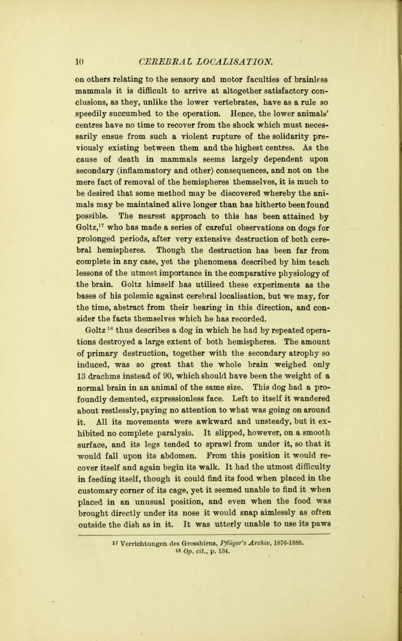 on others relating to the sensory and motor faculties of brainless mammals it is difficult to arrive at altogether satisfactory con- clusions, as they, unlike the lower vertebrates, have as a rule so speedily succumbed to the operation. Hence, the lower animals' centres have no time to recover from the shock which must neces- sarily ensue from such a violent rupture of the solidarity pre- viously existing between them and the highest centres. As the cause of death in mammals seems largely dependent upon secondary (inflammatory and other) consequences, and not on the mere fact of removal of the hemispheres themselves, it is much to be desired that some method may be discovered whereby the ani- mals may be maintained alive longer than has hitherto been found possible. The nearest approach to this has been attained by Goltz,^'^ who has made a series of careful observations on dogs for prolonged periods, after very extensive destruction of both cere- bral hemispheres. Though the destruction has been far from complete in any case, yet the phenomena described by him teach lessons of the utmost importance in the comparative physiology of the brain. Goltz himself has utilised these experiments as the bases of his polemic against cerebral localisation, but we may, for the time, abstract from their bearing in this direction, and con- sider the facts themselves which he has recorded. Goltz thus describes a dog in which he had by repeated opera- tions destroyed a large extent of both hemispheres. The amount of primary destruction, together with the secondary atrophy so induced, was so great that the whole brain weighed only 13 drachms instead of 90, which should have been the weight of a normal brain in an animal of the same size. This dog had a pro- foundly demented, expressionless face. Left to itself it wandered about restlessly, paying no attention to what was going on around it. All its movements were awkward and unsteady, but it ex- hibited no complete paralysis. It slipped, however, on a smooth surface, and its legs tended to sprawl from under it, so that it would fall upon its abdomen. From this position it would re- cover itself and again begin its walk. It had the utmost difficulty in feeding itself, though it could find its food when placed in the customary corner of its cage, yet it seemed unable to find it when placed in an unusual position, and even when the food was brought directly under its nose it would snap aimlessly as often outside the dish as in it. It was utterly unable to use its paws 17 Verrichtungen des Grosshirns, Pfluger's Archiv, 1876-1888. 18 Op. cit., p. 134.