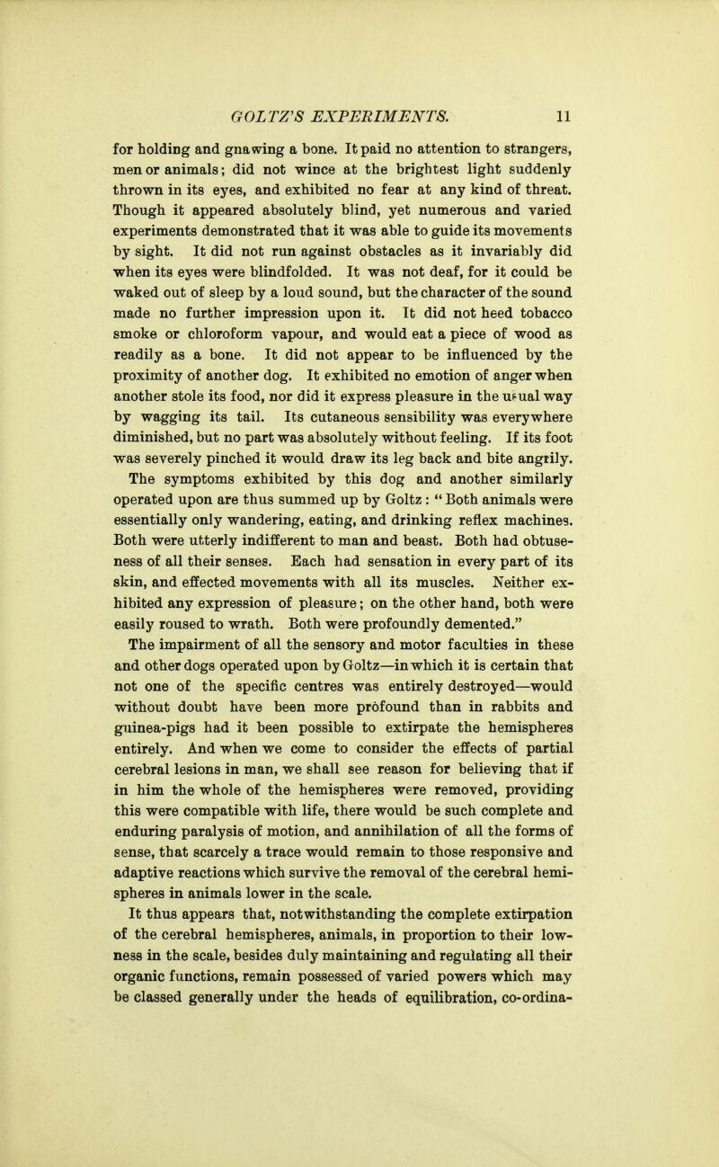 for holding and gnawing a bone. It paid no attention to strangers, men or animals; did not wince at the brightest light suddenly- thrown in its eyes, and exhibited no fear at any kind of threat. Though it appeared absolutely blind, yet numerous and varied experiments demonstrated that it was able to guide its movements by sight. It did not run against obstacles as it invariably did when its eyes were blindfolded. It was not deaf, for it could be waked out of sleep by a loud sound, but the character of the sound made no further impression upon it. It did not heed tobacco smoke or chloroform vapour, and would eat a piece of wood as readily as a bone. It did not appear to be influenced by the proximity of another dog. It exhibited no emotion of anger wh«n another stole its food, nor did it express pleasure in the u.'ual way by wagging its tail. Its cutaneous sensibility was everywhere diminished, but no part was absolutely without feeling. If its foot was severely pinched it would draw its leg back and bite angrily. The symptoms exhibited by this dog and another similarly operated upon are thus summed up by Goltz:  Both animals were essentially only wandering, eating, and drinking reflex machines. Both were utterly indifferent to man and beast. Both had obtuse- ness of all their senses. Each had sensation in every part of its skin, and effected movements with all its muscles. Neither ex- hibited any expression of pleasure; on the other hand, both were easily roused to wrath. Both were profoundly demented. The impairment of all the sensory and motor faculties in these and other dogs operated upon by Goltz—in which it is certain that not one of the specific centres was entirely destroyed—would without doubt have been more profound than in rabbits and guinea-pigs had it been possible to extirpate the hemispheres entirely. And when we come to consider the effects of partial cerebral lesions in man, we shall see reason for believing that if in him the whole of the hemispheres were removed, providing this were compatible with life, there would be such complete and enduring paralysis of motion, and annihilation of all the forms of sense, that scarcely a trace would remain to those responsive and adaptive reactions which survive the removal of the cerebral hemi- spheres in animals lower in the scale. It thus appears that, notwithstanding the complete extirpation of the cerebral hemispheres, animals, in proportion to their low- ness in the scale, besides duly maintaining and regulating all their organic functions, remain possessed of varied powers which may be classed generally under the heads of equilibration, co-ordina-