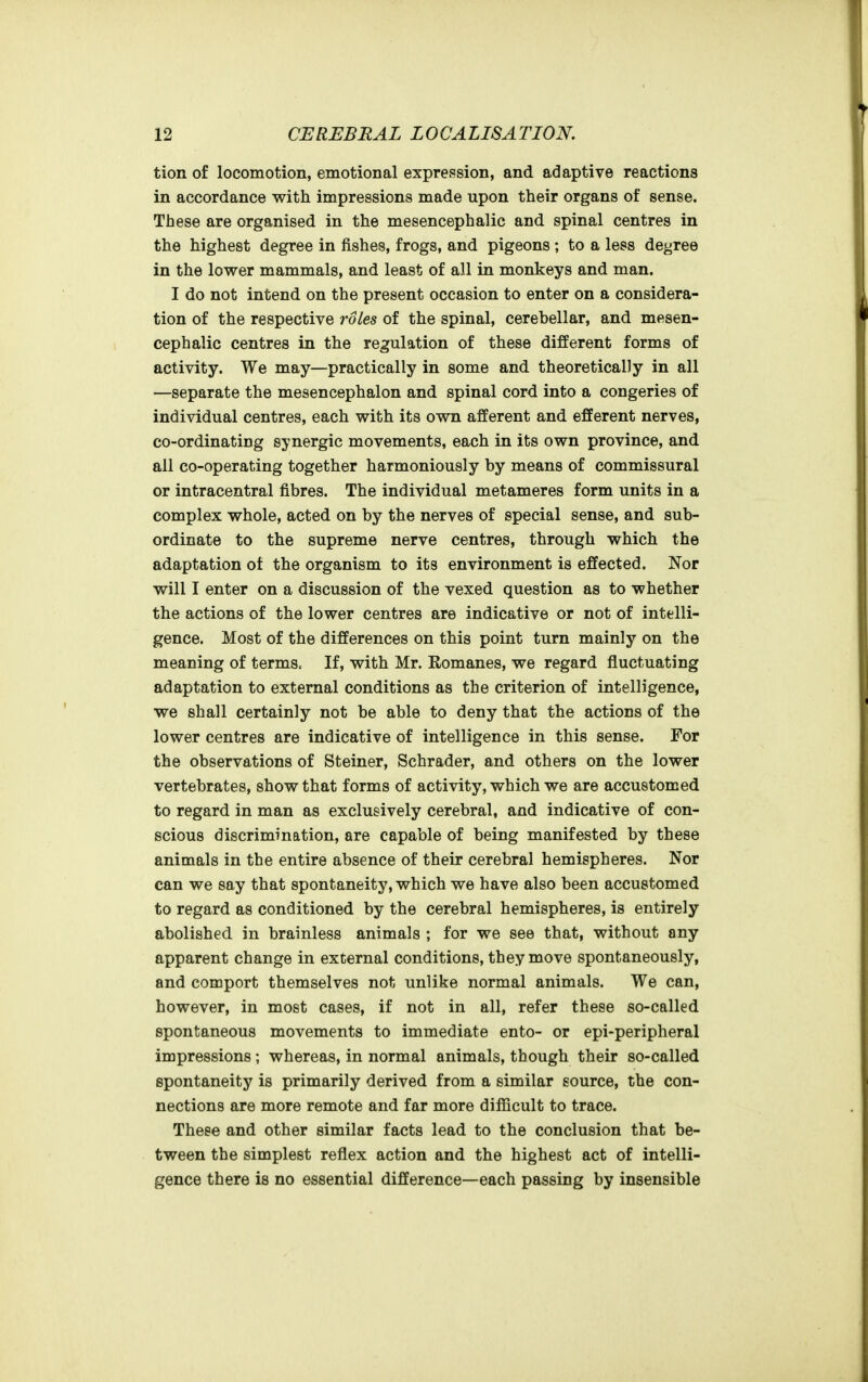 tion of locomotion, emotional expression, and adaptive reactions in accordance with impressions made upon their organs of sense. These are organised in the mesencephalic and spinal centres in the highest degree in fishes, frogs, and pigeons ; to a less degree in the lower mammals, and least of all in monkeys and man. I do not intend on the present occasion to enter on a considera- tion of the respective roles of the spinal, cerebellar, and mesen- cephalic centres in the regulation of these different forms of activity. We may—practically in some and theoretically in all —separate the mesencephalon and spinal cord into a congeries of individual centres, each with its own afferent and efferent nerves, co-ordinating synergic movements, each in its own province, and all co-operating together harmoniously by means of commissural or intracentral fibres. The individual metameres form units in a complex whole, acted on by the nerves of special sense, and sub- ordinate to the supreme nerve centres, through which the adaptation ot the organism to its environment is effected. Nor will I enter on a discussion of the vexed question as to whether the actions of the lower centres are indicative or not of intelli- gence. Most of the differences on this point turn mainly on the meaning of terms. If, with Mr. Eomanes, we regard fluctuating adaptation to external conditions as the criterion of intelligence, we shall certainly not be able to deny that the actions of the lower centres are indicative of intelligence in this sense. For the observations of Steiner, Schrader, and others on the lower vertebrates, show that forms of activity, which we are accustomed to regard in man as exclusively cerebral, and indicative of con- scious discrimination, are capable of being manifested by these animals in the entire absence of their cerebral hemispheres. Nor can we say that spontaneity, which we have also been accustomed to regard as conditioned by the cerebral hemispheres, is entirely abolished in brainless animals ; for we see that, without any apparent change in external conditions, they move spontaneously, and comport themselves not unlike normal animals. We can, however, in most cases, if not in all, refer these so-called spontaneous movements to immediate ento- or epi-peripheral impressions ; whereas, in normal animals, though their so-called spontaneity is primarily derived from a similar source, the con- nections are more remote and far more difficult to trace. These and other similar facts lead to the conclusion that be- tween the simplest reflex action and the highest act of intelli- gence there is no essential difference—each passing by insensible