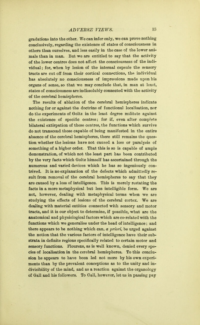 gradations into the other. We can infer only, we can prove nothing conclusively, regarding the existence of states of consciousness in others than ourselves, and less easily in the case of the lower ani- mals than in man. But we are entitled to say that the activity of the lower centres does not affect the consciousness of the indi- vidual ; for, when by lesion of the internal capsule the sensory tracts are cut off from their cortical connections, the individual has absolutely no consciousness of impressions made upon his organs of sense, so that we may conclude that, in man at least, states of consciousness are indissolubiy connected with the activity of the cerebral hemispheres. The results of ablation of the cerebral hemispheres indicate nothing for or against the doctrine of functional localisation, nor do the experiments of Goltz in the least degree militate against the existence of specific centres; for if, even after complete bilateral extirpation of these centres, the functions which survive do not transcend those capable of being manifested in the entire absence of the cerebral hemispheres, there still remains the ques- tion whether the lesions have not caused a loss or paralysis of something of a higher order. That this is so is capable of ample demonstration, of which not the least part has been contributed by the very facts which Goltz himself has ascertained through the numerous and varied devices which he has so ingeniously con- trived. It is no explanation of the defects which admittedly re- sult from removal of the cerebral hemispheres to say that they are caused by a loss of intelligence. This is merely restating the facts in a more metaphysical but less intelligible form. We are not, however, dealing with metaphysical terms when we are studying the effects of lesions of the cerebral cortex. We are deafling with material entities connected with sensory and motor tracts, and it is our object to determine, if possible, what are the anatomical and physiological factors which are co-related with the functions which we generalise under the head of intelligence; and there appears to be nothing which can, a priori, be urged against the notion that the various factors of intelligence have their sub- strata in definite regions specifically related to certain motor and sensory functions. Flourens, as is well known, denied every spe- cies of localisation in the cerebral hemispheres. To this conclu- sion he appears to have been led not more by his own experi- ments than by the prevalent conceptions as to the unity and in- divisibility of the mind, and as a reaction against the organology of Gall and his followers. To Gall, however, let us in passing pay