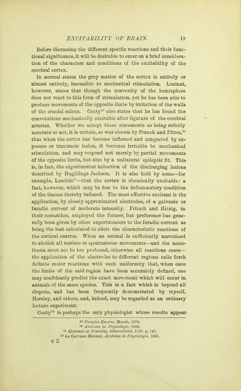 Before discussing the different specific reactions and their func- tional significance, it will be desirable to enter on a brief considera- tion of the characters and conditions of the excitability of the cerebral cortex. In normal states the grey matter of the cortex is entirely or almost entirely, insensible to mechanical stimulation. Luciani, however, states that though the convexity of the hemisphere does not react to this form of stimulation, yet he has been able to produce movements of the opposite limbs by irritation of the walls of the crucial sulcus. Goutyalso states that he has found the convolutions mechanically excitable after ligature of the cerebral arteries. Whether we accept these statements as being strictly accurate or not, it is certain, as was shown by Franck and Pitres,^° that when the cortex has become inflamed and congested by ex- posure or traumatic lesion, it becomes irritable to mechanical stimulation, and may respond not merely by partial movements of the opposite limbs, but also by a unilateral epileptic fit. This is, in fact, the experimental induction of the discharging lesions described by Hughlings Jackson. It is also held by some—for example, Landois^'^—that the cortex is chemically excitable: a fact, however, which may be due to the inflammatory condition of the tissues thereby induced. The most effective excitant is the application, by closely approximated electrodes, of a galvanic or faradic current of moderate intensity. Fritsch and Hitzig, in their researches, employed the former, but preference has gene- rally been given by other experimenters to the faradic current as being the best calculated to elicit the characteristic reactions of the cortical centres. When an animal is sufficiently narcotised to abolish all restless or spontaneous movements—and the anaes- thesia mu8t no& be too profound, otherwise all reactions cease— the application of the electrodes to different regions calls forth definite motor reactions with such uniformity that, when once the limits of the said region have been accurately defined, one may confidently predict the exact movement which will occur in animals of the same species. This is a fact which is beyond all dispute, and has been frequently demonstrated by myself, Horsley, and others, and, indeed, may be regarded as an ordinary lecture experiment. Couty^^ is perhaps the only physiologist whose results appear 29 Comptes Rendics, March, 1879. 30 Archives de Physiologie, 1883. 31 Abstract in Nmrolog. Centralblatt, l?9r). p. Mf.. 32 Le Cerveau Moteur, Archives de Fhysiologie, 1883. c 2