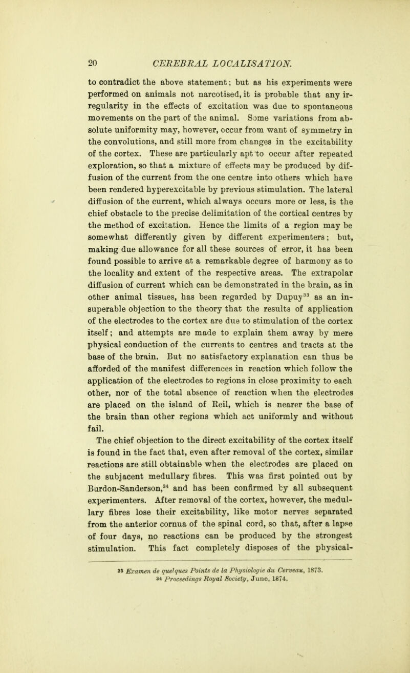 to contradict the above statement; but as his experiments were performed on animals not narcotised, it is probable that any ir- regularity in the effects of excitation was due to spontaneous movements on the part of the animal. Some variations from ab- solute uniformity may, however, occur from want of symmetry in the convolutions, and still more from changes in the excitability of the cortex. These are particularly apt to occur after repeated exploration, so that a mixture of effects may be produced by dif- fusion of the current from the one centre into others which have been rendered hyperexcitable by previous stimulation. The lateral diffusion of the current, which always occurs more or less, is the chief obstacle to the precise delimitation of the cortical centres by the method of excitation. Hence the limits of a region may be somewhat differently given by different experimenters; but, making due allowance for all these sources of error, it has been found possible to arrive at a remarkable degree of harmony as to the locality and extent of the respective areas. The extrapolar diffusion of current which can be demonstrated in the brain, as in other animal tissues, has been regarded by Dupuy^^ as an in- superable objection to the theory that the results of application of the electrodes to the cortex are due to stimulation of the cortex itself; and attempts are made to explain them away by mere physical conduction of the currents to centres and tracts at the base of the brain. But no satisfactory explanation can thus be afforded of the manifest differences in reaction which follow the application of the electrodes to regions in close proximity to each other, nor of the total absence of reaction when the electrodes are placed on the island of Eeil, which is nearer the base of the brain than other regions which act uniformly and without fail. The chief objection to the direct excitability of the cortex itself is found in the fact that, even after removal of the cortex, similar reactions are still obtainable when the electrodes are placed on the subjacent medullary fibres. This was first pointed out by Bardon-Sanderson,^* and has been confirmed by all subsequent experimenters. After removal of the cortex, however, the medul- lary fibres lose their excitability, like motor nerves separated from the anterior cornua of the spinal cord, so that, after a lapse of four days, no reactions can be produced by the strongest stimulation. This fact completely disposes of the physical- 35 Examen de quelques Points de la Physiologie du Cerveau, 1873. 34 Proceedings Royal Society, June, 1874.