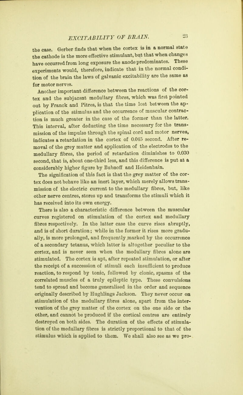 the case. Gerber finds that when the cortex is in a normal state the cathode is the more effective stimulant, but that when changes have occurred from long exposure the anode predominates. These experiments would, therefore, indicate that in the normal condi- tion of the brain the laws of galvanic excitability are the same as for motor nerves. Another important difference between the reactions of the cor- tex and the subjacent medullary fibres, which was first pointed out by Franck and Pitres, is that the time lost between the ap- plication of the stimulus and the occurrence of muscular contrac- tion is much greater in the case of the former than the latter. This interval, after deducting the time necessary for the trans- mission of the impulse through the spinal cord and motor nerves, indicates a retardation in the cortex of 0.045 second. After re- moval of the grey matter and application of the electrodes to the medullary fibres, the period of retardation diminishes to 0.030 second, that is, about one-third less, and this difference is put at a considerably higher figure by Bubnoff and Heidenhain. The signification of this fact is that the grey matter of the cor- tex does not behave like an inert layer, which merely allows trans- mission of the electric current to the medullary fibres, but, like other nerve centres, stores up and transforms the stimuli which it has received into its own energy. There is also a characteristic difference between the muscular curves registered on stimulation of the cortex and medullary fibres respectively. In the latter case the curve rises abruptly, and is of short duration; while in the former it rises more gradu- ally, is more prolonged, and frequently marked by the occurrence of a secondary tetanus, which latter is altogether peculiar to the cortex, and is never seen when the medullary fibres alone are stimulated. The cortex is apt, after repeated stimulation, or after the receipt of a succession of stimuli each insufficient to produce reaction, to respond by tonic, followed by clonic, spasms of the correlated muscles of a truly epileptic type. These convulsions tend to spread and become generalised in the order and sequence originally described by Hughlings Jackson. They never occur on stimulation of the medullary fibres alone, apart from the inter- vention of the grey matter of the cortex on the one side or the other, and cannot be produced if the cortical centres are entirely destroyed on both sides. The duration of the effects of stimula- tion of the medullary fibres is strictly proportional to that of the stimulus which is applied to them. We shall also see as we pro-