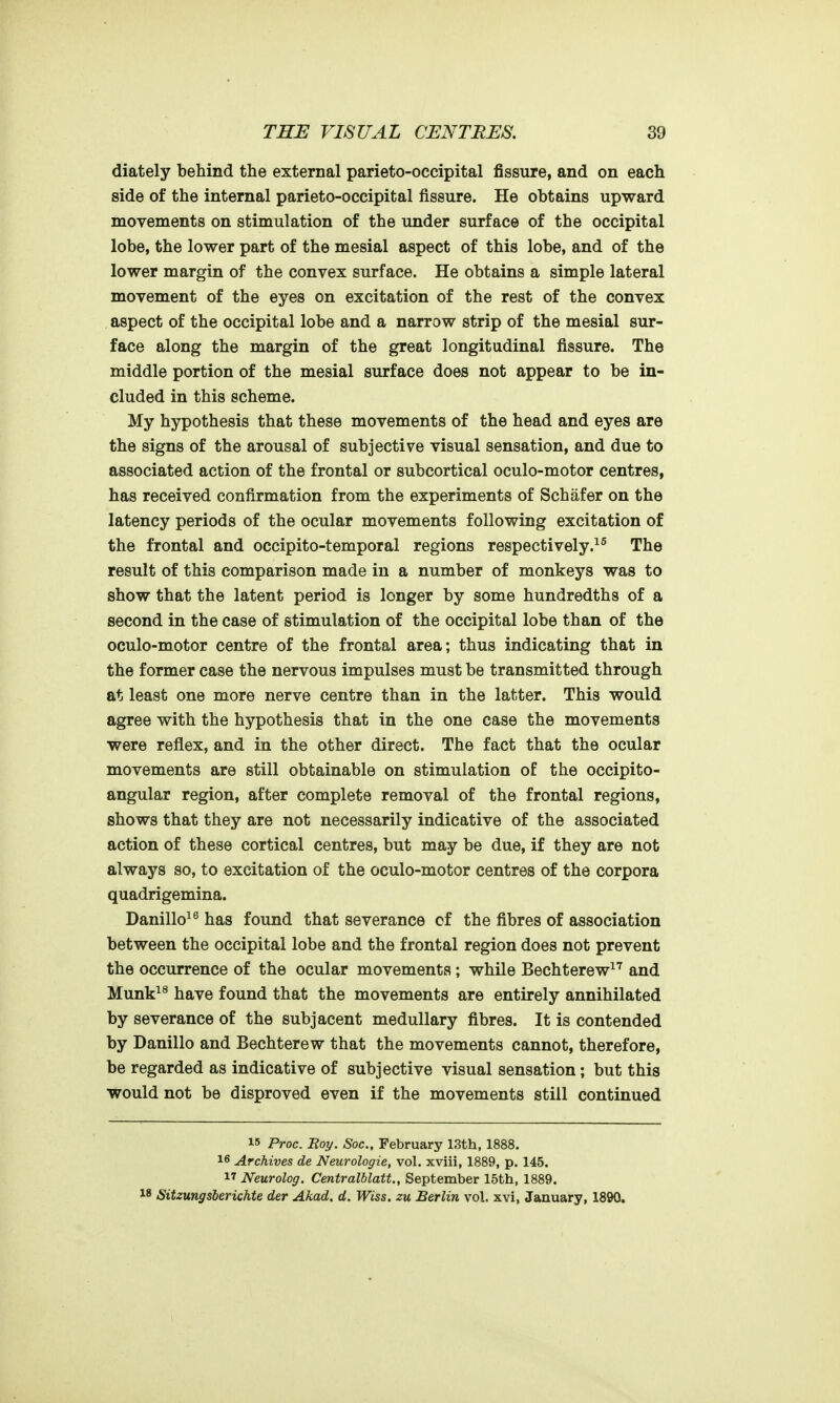 diately behind the external parieto-occipital fissure, and on each side of the internal parieto-occipital fissure. He obtains upward movements on stimulation of the under surface of the occipital lobe, the lower part of the mesial aspect of this lobe, and of the lower margin of the convex surface. He obtains a simple lateral movement of the eyes on excitation of the rest of the convex aspect of the occipital lobe and a narrow strip of the mesial sur- face along the margin of the great longitudinal fissure. The middle portion of the mesial surface does not appear to be in- cluded in this scheme. My hypothesis that these movements of the head and eyes are the signs of the arousal of subjective visual sensation, and due to associated action of the frontal or subcortical oculo-motor centres, has received confirmation from the experiments of Schafer on the latency periods of the ocular movements following excitation of the frontal and occipito-temporal regions respectively.^^ The result of this comparison made in a number of monkeys was to show that the latent period is longer by some hundredths of a second in the case of stimulation of the occipital lobe than of the oculo-motor centre of the frontal area; thus indicating that in the former case the nervous impulses must be transmitted through at least one more nerve centre than in the latter. This would agree with the hypothesis that in the one case the movements were reflex, and in the other direct. The fact that the ocular movements are still obtainable on stimulation of the occipito- angular region, after complete removal of the frontal regions, shows that they are not necessarily indicative of the associated action of these cortical centres, but may be due, if they are not always so, to excitation of the oculo-motor centres of the corpora quadrigemina. Danillo^^ has found that severance of the fibres of association between the occipital lobe and the frontal region does not prevent the occurrence of the ocular movements; while Bechterew^'^ and Munk^^ have found that the movements are entirely annihilated by severance of the subjacent medullary fibres. It is contended by Danillo and Bechterew that the movements cannot, therefore, be regarded as indicative of subjective visual sensation; but this would not be disproved even if the movements still continued 15 Proc. Boy. Soc, February 13th, 1888. 16 Archives de Neurologic, vol. xviii, 1889, p. 145. 17 Neurolog. Centralblatt., September 15th, 1889. W Sitzungsberichte der Akad. d. Wiss. zu Berlin vol. xvi, January, 1890.