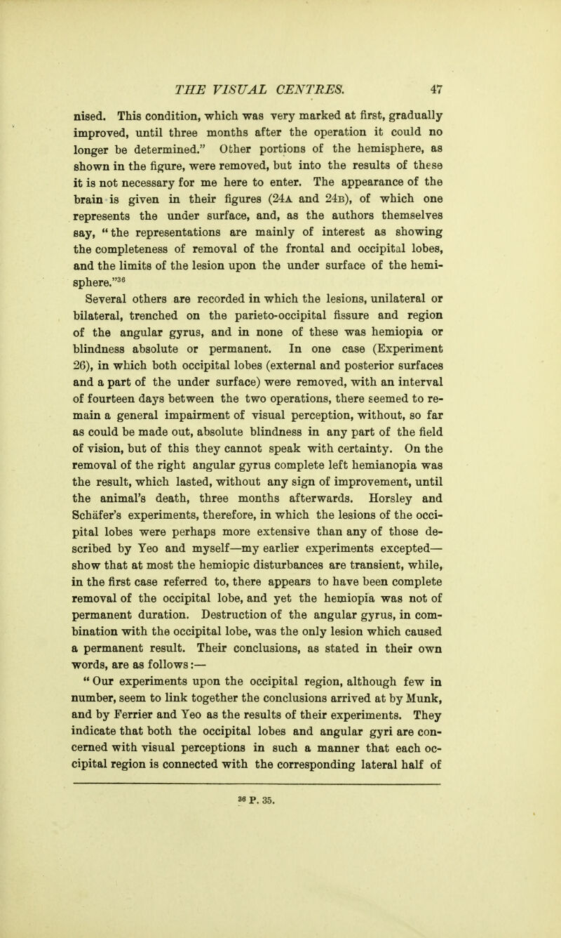 nised. This condition, which was very marked at first, gradually improved, until three months after the operation it could no longer be determined. Other portions of the hemisphere, as shown in the figure, were removed, but into the results of these it is not necessary for me here to enter. The appearance of the brain is given in their figures (24a and 24b), of which one represents the under surface, and, as the authors themselves say,  the representations are mainly of interest as showing the completeness of removal of the frontal and occipital lobes, and the limits of the lesion upon the under surface of the hemi- sphere.^^ Several others are recorded in which the lesions, unilateral or bilateral, trenched on the parieto-occipital fissure and region of the angular gyrus, and in none of these was hemiopia or blindness absolute or permanent. In one case (Experiment 26), in which both occipital lobes (external and posterior surfaces and a part of the under surface) were removed, with an interval of fourteen days between the two operations, there seemed to re- main a general impairment of visual perception, without, so far as could be made out, absolute blindness in any part of the field of vision, but of this they cannot speak with certainty. On the removal of the right angular gyrus complete left hemianopia was the result, which lasted, without any sign of improvement, until the animal's death, three months afterwards. Horsley and Schafer's experiments, therefore, in which the lesions of the occi- pital lobes were perhaps more extensive than any of those de- scribed by Yeo and myself—my earlier experiments excepted— show that at most the hemiopic disturbances are transient, while, in the first case referred to, there appears to have been complete removal of the occipital lobe, and yet the hemiopia was not of permanent duration. Destruction of the angular gyrus, in com- bination with the occipital lobe, was the only lesion which caused a permanent result. Their conclusions, as stated in their own words, are as follows:—  Our experiments upon the occipital region, although few in number, seem to link together the conclusions arrived at by Munk, and by Ferrier and Yeo as the results of their experiments. They indicate that both the occipital lobes and angular gyri are con- cerned with visual perceptions in such a manner that each oc- cipital region is connected with the corresponding lateral half of 36 P. 35.