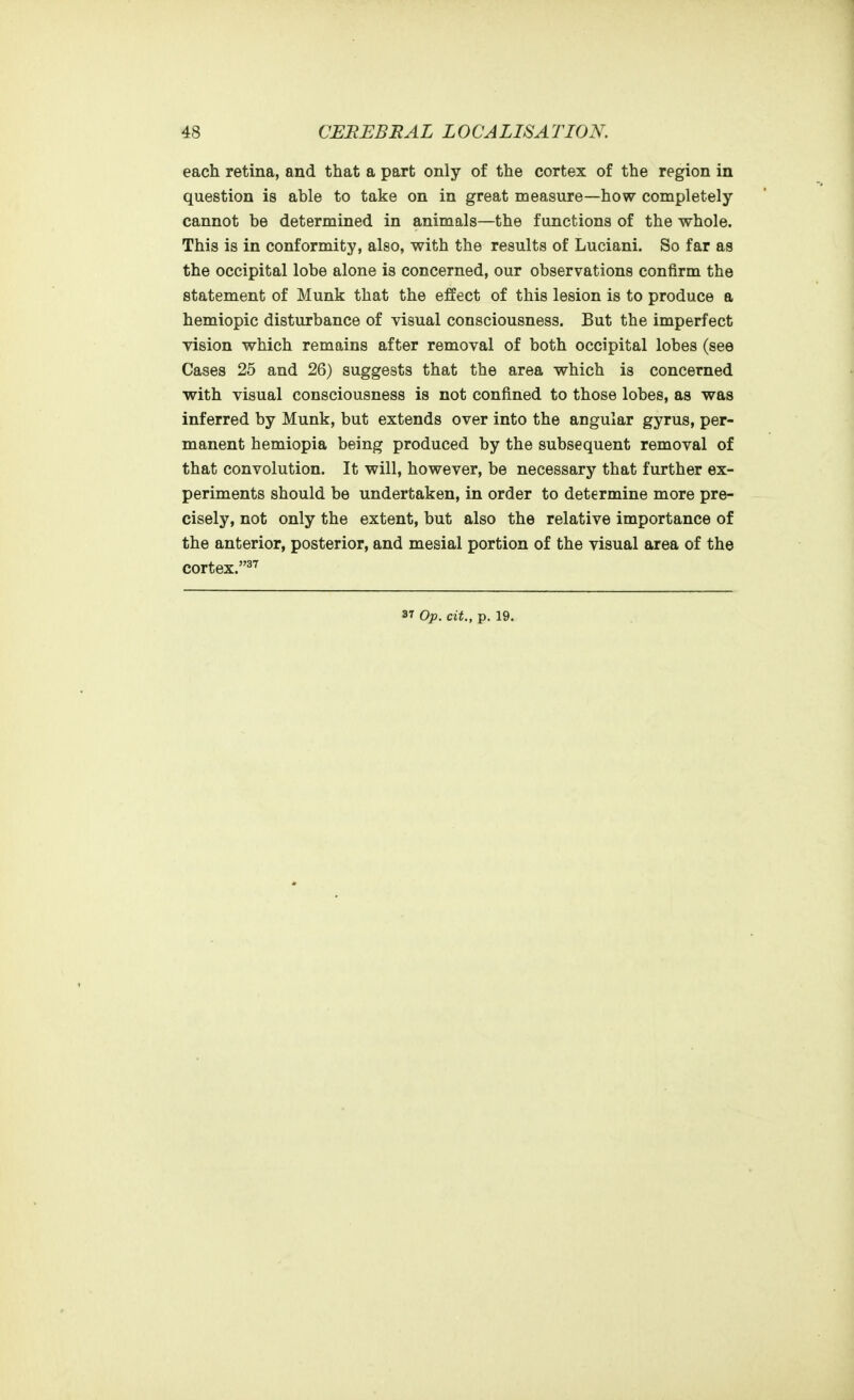 each retina, and that a part only of the cortex of the region in question is able to take on in great measure—how completely cannot be determined in animals—the functions of the whole. This is in conformity, also, with the results of Luciani. So far as the occipital lobe alone is concerned, our observations confirm the statement of Munk that the effect of this lesion is to produce a hemiopic disturbance of visual consciousness. But the imperfect vision which remains after removal of both occipital lobes (see Cases 25 and 26) suggests that the area which is concerned with visual consciousness is not confined to those lobes, as was inferred by Munk, but extends over into the angular gyrus, per- manent hemiopia being produced by the subsequent removal of that convolution. It will, however, be necessary that further ex- periments should be undertaken, in order to determine more pre- cisely, not only the extent, but also the relative importance of the anterior, posterior, and mesial portion of the visual area of the cortex.^^ 37 Op. cit., p. 19.