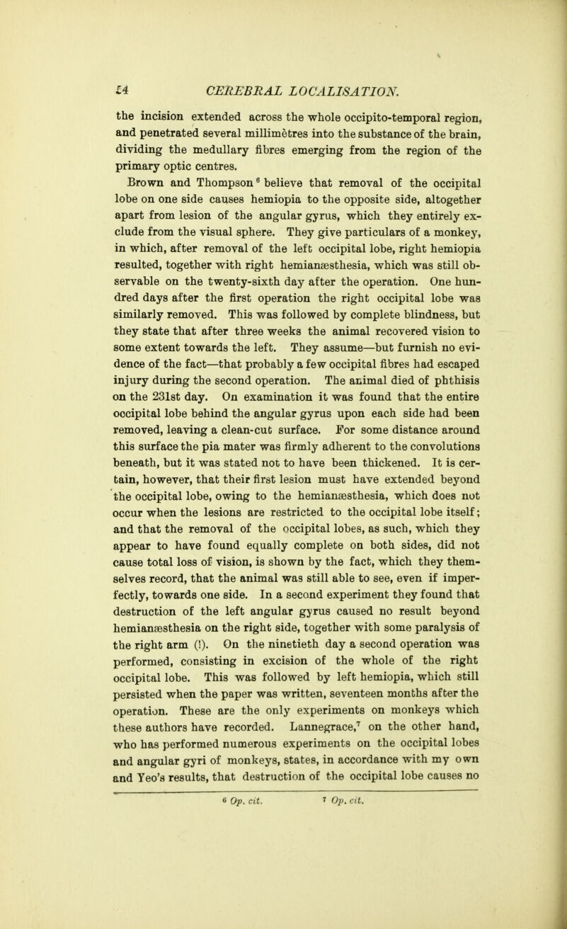 the incision extended across the whole occipito-temporal region, and penetrated several millimetres into the substance of the brain, dividing the medullary fibres emerging from the region of the primary optic centres. Brown and Thompson ^ believe that removal of the occipital lobe on one side causes hemiopia to the opposite side, altogether apart from lesion of the angular gyrus, which they entirely ex- clude from the visual sphere. They give particulars of a monkey, in which, after removal of the left occipital lobe, right hemiopia resulted, together with right hemianaesthesia, which was still ob- servable on the twenty-sixth day after the operation. One hun- dred days after the first operation the right occipital lobe was similarly removed. This was followed by complete blindness, but they state that after three weeks the animal recovered vision to some extent towards the left. They assume—but furnish no evi- dence of the fact—that probably a few occipital fibres had escaped injury during the second operation. The animal died of phthisis on the 231st day. On examination it was found that the entire occipital lobe behind the angular gyrus upon each side had been removed, leaving a clean-cut surface. For some distance around this surface the pia mater was firmly adherent to the convolutions beneath, but it was stated not to have been thickened. It is cer- tain, however, that their first lesion must have extended beyond the occipital lobe, owing to the hemianeesthesia, which does not occur when the lesions are restricted to the occipital lobe itself; and that the removal of the occipital lobes, as such, which they appear to have found equally complete on both sides, did not cause total loss of vision, is shown by the fact, which they them- selves record, that the animal was still able to see, even if imper- fectly, towards one side. In a second experiment they found that destruction of the left angular gyrus caused no result beyond hemiansesthesia on the right side, together with some paralysis of the right arm (!). On the ninetieth day a second operation was performed, consisting in excision of the whole of the right occipital lobe. This was followed by left hemiopia, which still persisted when the paper was written, seventeen months after the operation. These are the only experiments on monkeys which these authors have recorded. Lannegrace,'^ on the other hand, who has performed numerous experiments on the occipital lobes and angular gyri of monkeys, states, in accordance with my own and Yeo's results, that destruction of the occipital lobe causes no