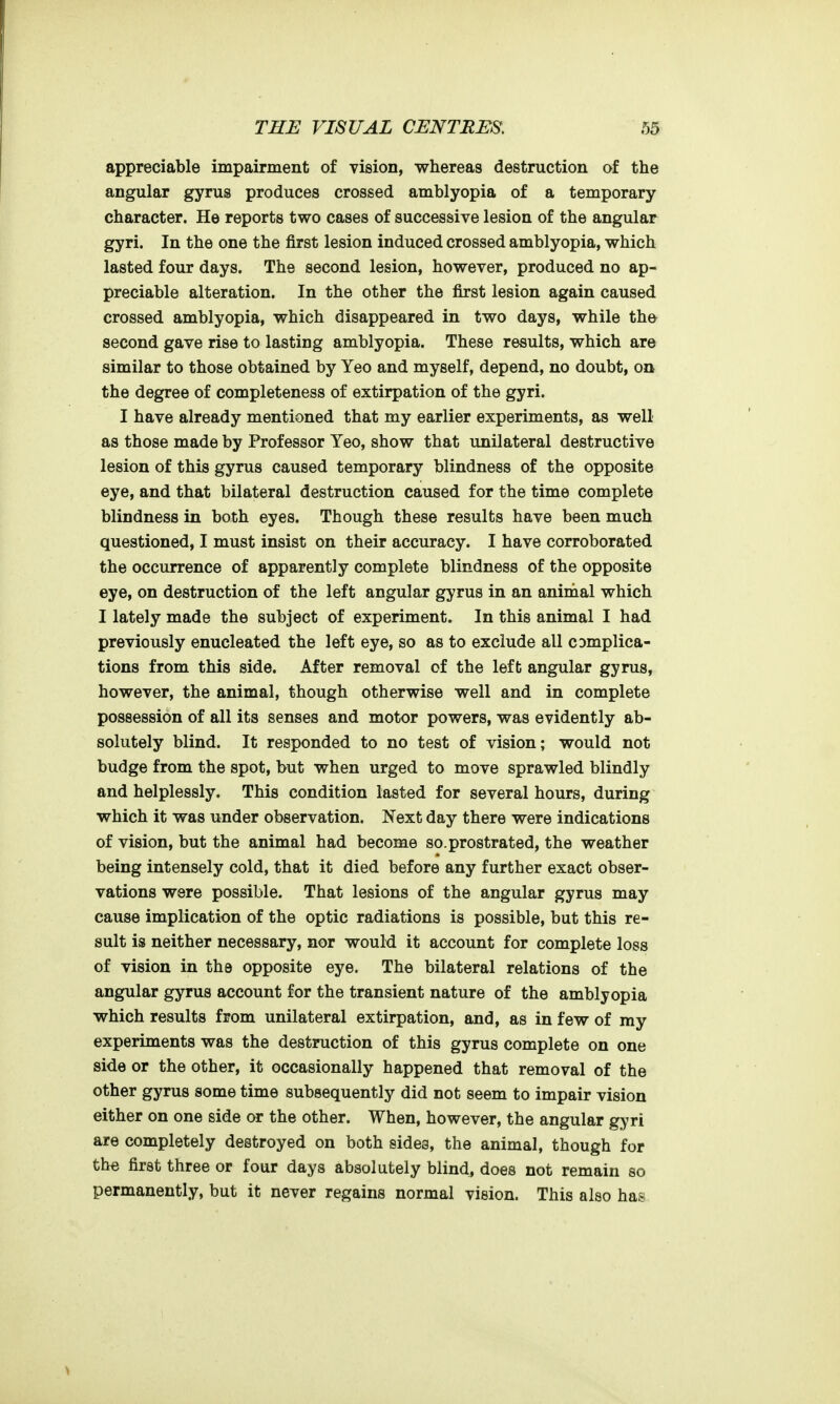 appreciable impairment of vision, whereas destruction of the angular gyrus produces crossed amblyopia of a temporary character. He reports two cases of successive lesion of the angular gyri. In the one the first lesion induced crossed amblyopia, which lasted four days. The second lesion, however, produced no ap- preciable alteration. In the other the first lesion again caused crossed amblyopia, which disappeared in two days, while th© second gave rise to lasting amblyopia. These results, which are similar to those obtained by Yeo and myself, depend, no doubt, on, the degree of completeness of extirpation of the gyri. I have already mentioned that my earlier experiments, as well as those made by Professor Yeo, show that unilateral destructive lesion of this gyrus caused temporary blindness of the opposite eye, and that bilateral destruction caused for the time complete blindness in both eyes. Though these results have been much questioned, I must insist on their accuracy. I have corroborated the occurrence of apparently complete blindness of the opposite eye, on destruction of the left angular gyrus in an animal which I lately made the subject of experiment. In this animal I had previously enucleated the left eye, so as to exclude all complica- tions from this side. After removal of the left angular gyrus, however, the animal, though otherwise well and in complete possession of all its senses and motor powers, was evidently ab- solutely blind. It responded to no test of vision; would not budge from the spot, but when urged to move sprawled blindly and helplessly. This condition lasted for several hours, during which it was under observation. Next day there were indications of vision, but the animal had become so.prostrated, the weather being intensely cold, that it died before any further exact obser- vations were possible. That lesions of the angular gyrus may cause implication of the optic radiations is possible, but this re- sult is neither necessary, nor would it account for complete loss of vision in the opposite eye. The bilateral relations of the angular gyrus account for the transient nature of the amblyopia which results from unilateral extirpation, and, as in few of my experiments was the destruction of this gyrus complete on one side or the other, it occasionally happened that removal of the other gyrus some time subsequently did not seem to impair vision either on one side or the other. When, however, the angular gyri are completely destroyed on both sides, the animal, though for the first three or four days absolutely blind, does not remain so permanently, but it never regains normal vision. This also has