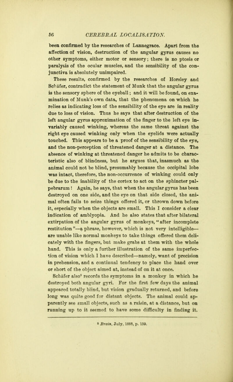 been confirmed by the researches of Lannegrace. Apart from the affection of vision, destruction of the angular gyrus causes no other symptoms, either motor or sensory; there is no ptosis or paralysis of the ocular muscles, and the sensibility of the con- junctiva is absolutely unimpaired. These results, confirmed by the researches of Horsley and Sch afer, contradict the statement of Munk that the angular gyrus is the sensory sphere of the eyeball; and it will be found, on exa- mination of Munk's own data, that the phenomena on which he relies as indicating loss of the sensibility of the eye are in reality due to loss of vision. Thus he says that after destruction of the left angular gyrus approximation of the finger to the left eye in- variably caused winking, whereas the same threat against the right eye caused winking only when the eyelids were actually touched. This appears to be a proof of the sensibility of the eye, and the non-perception of threatened danger at a distance. The absence of winking at threatened danger he admits to be charac- teristic also of blindness, but he argues that, inasmuch as the animal could not be blind, presumably because the occipital lobe was intact, therefore, the non-occurrence of winking could only be due to the inability of the cortex to act on the sphincter pal- pebrarum ! Again, he says, that when the angular gyrus has been destroyed on one side, and the eye on that side closed, the ani- mal often fails to seize things offered it, or thrown down before it, especially when the objects are small. This I consider a clear indication of amblyopia. And he also states that after bilateral extirpation of the angular gyrus of monkeys,  after incomplete restitution —a phrase, however, which is not very intelligible— are unable like normal monkeys to take things offered them deli- cately with the fiDgers, but make grabs at them with the whole hand. This is only a further illustration of the same imperfec- tion of vision which I have described—namely, want of precision in prehension, and a continual tendency to place the hand over or short of the object aimed at, instead of on it at once. Schafer also^ records the symptoms in a monkey in which he destroyed both angular gyri. For the first few days the animal appeared totally blind, but vision gradually returned, and before long was quite good for distant objects. The animal could ap- parently see email objects, such as a raisin, at a distance, but on running up to it seemed to have some diificulty in finding it.