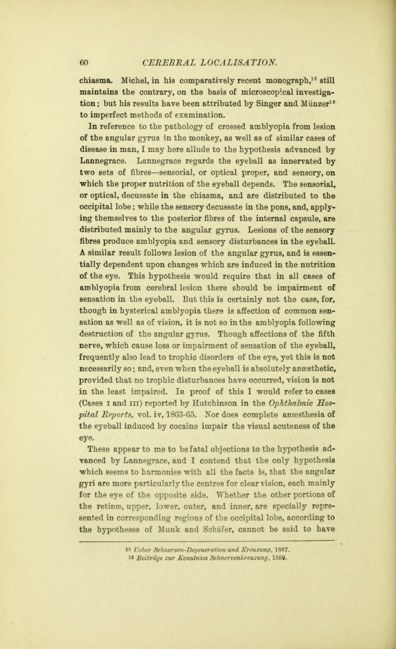 chiasma. Michel, in his comparatively recent monograph, still maintains the contrary, on the basis of microscopical investiga- tion ; but his results have been attributed by Singer and Miinzer^^ to imperfect methods of examination. In reference to the pathology of crossed amblyopia from lesion of the angular gyrus in the monkey, as well as of similar cases of disease in man, I may here allude to the hypothesis advanced by Lannegrace. Lannegrace regards the eyeball as innervated by two sets of fibres—sensorial, or optical proper, and sensory, on which the proper nutrition of the eyeball depends. The sensorial, or optical, decussate in the chiasma, and are distributed to the occipital lobe; while the sensory decussate in the pons, and, apply- ing themselves to the posterior fibres of the internal capsule, are distributed mainly to the angular gyrus. Lesions of the sensory fibres produce amblyopia and sensory disturbances in the eyeball. A similar result follows lesion of the angular gyrus, and is essen- tially dependent upon changes which are induced in the nutrition of the eye. This hypothesis would require that in all cases of amblyopia from cerebral lesion there should be impairment of sensation in the eyeball. But this is certainly not the case, for, though in hysterical amblyopia there is affection of common sen- sation as well as of vision, it is not so in the amblyopia following destruction of the angular gyrus. Though affections of the fifth nerve, which cause loss or impairment of sensation of the eyeball, frequently also lead to trophic disorders of the eye, yet this is not necessarily so; and, even when the eyeball is absolutely anaesthetic, provided that no trophic disturbances have occurred, vision is not in the least impaired. la proof of this I would refer to cases (Cases I and iii) reported by Hutchinson in the Ophthalmic Hos- pital Reports, vol. iv, 1863-65. Nor does complete anaesthesia of the eyeball induced by cocaine impair the visual acuteness of the eye. These appear to me to be fatal objections to the hypothesis ad- vanced by Lannegrace, and I contend that the only hypothesis which seems to harmonise with all the facts is, that the angular gyri are more particularly the centres for clear vision, each mainly for the eye of the opposite side. Whether the other portions of the retina?, upper, lower, outer, and inner, are specially repre- sented in corresponding regiona of the occipital lobe, according to the hypotheses of Munk and Schafer, cannot be said to have 15 Ucher Sehnervev-Degenerationund Kreuzung, 1887. 16 Beitrdge zur Kenniniss Sehnervenkreuzung, 1889.