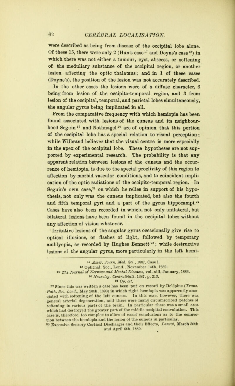 were described as being from disease of the occipital lobe alone. Of these 15, there were only 2 (Hun's case^^ and Doyne's case^^) in which there was not either a tumour, cyst, abscess, or softening of the medullary substance of the occipital region, or another lesion affecting the optic thalamus; and in 1 of these cases (Doyne's), the position of the lesion was not accurately described. In the other cases the lesions were of a diffuse character, 6 being from lesion of the occipito-temporal region, and 3 from lesion of the occipital, temporal, and parietal lobes simultaneously, the angular gyrus being implicated in alL From the comparative frequency with which hemiopia has been found associated with lesions of the cuneus and its neighbour- hood Seguin and Nothnagel ^° are of opinion that this portion of the occipital lobe has a special relation to visual perception; while Wilbrand believes that the visual centre is more especially in the apex of the occipital lobe. These hypotheses are not sup- ported by experimental research. The probability is that any apparent relation between lesions of the cuneus and the occur- rence of hemiopia, is due to the special proclivity of this region to affection by morbid vascular conditions, and to coincident impli- cation of the optic radiations of the occipito-temporal region. In Seguin's own case,^^ on which he relies in support of his hypo- thesis, not only was the cuneus implicated, but also the fourth and fifth temporal gyri and a part of the gyrus hippocampi. Cases have also been recorded in which, not only unilateral, but bilateral lesions have been found in the occipital lobes without any affection of vision whatever. Irritative lesions of the angular gyrus occasionally give rise to optical illusions, or flashes of light, followed by temporary amblyopia, as recorded by Hughes Bennett ; while destructive lesions of the angular gyrus, more particularly in the left hemi- 17 Amer. Journ. Med. Sci., 1887, Case i. 18 Ophthal. Soc, Lond., November 14th, 1S89. 19 The Journal of Nervous and Mental Diseases, vol. xiii, January, 1886. 20 Neurolog. Centralblatt, 1S87, p. 213. 21 Op. cit. 22 Since this was written a case has been put on record by Delepine (Trans. Path. Soc. Lond., May 20th, 1890) in which right hemiopia was apparently asso- ciated with softening of the left cuneus. In this case, however, there was general arterial degeneration, and there were many circumscribed patches of softening in various parts of the brain. In particular there was a small area which had destroyed the greater part of the middle occipital convolution. This case is, therefore, too complex to allow of exact conclusions as to the connec- tion between the hemiopia and the lesion of the cuneus in particular. »3 Excessive Sensory Cortical Discharges and tlieir Effects, Lancet, March 30th and April 6th. 1889.