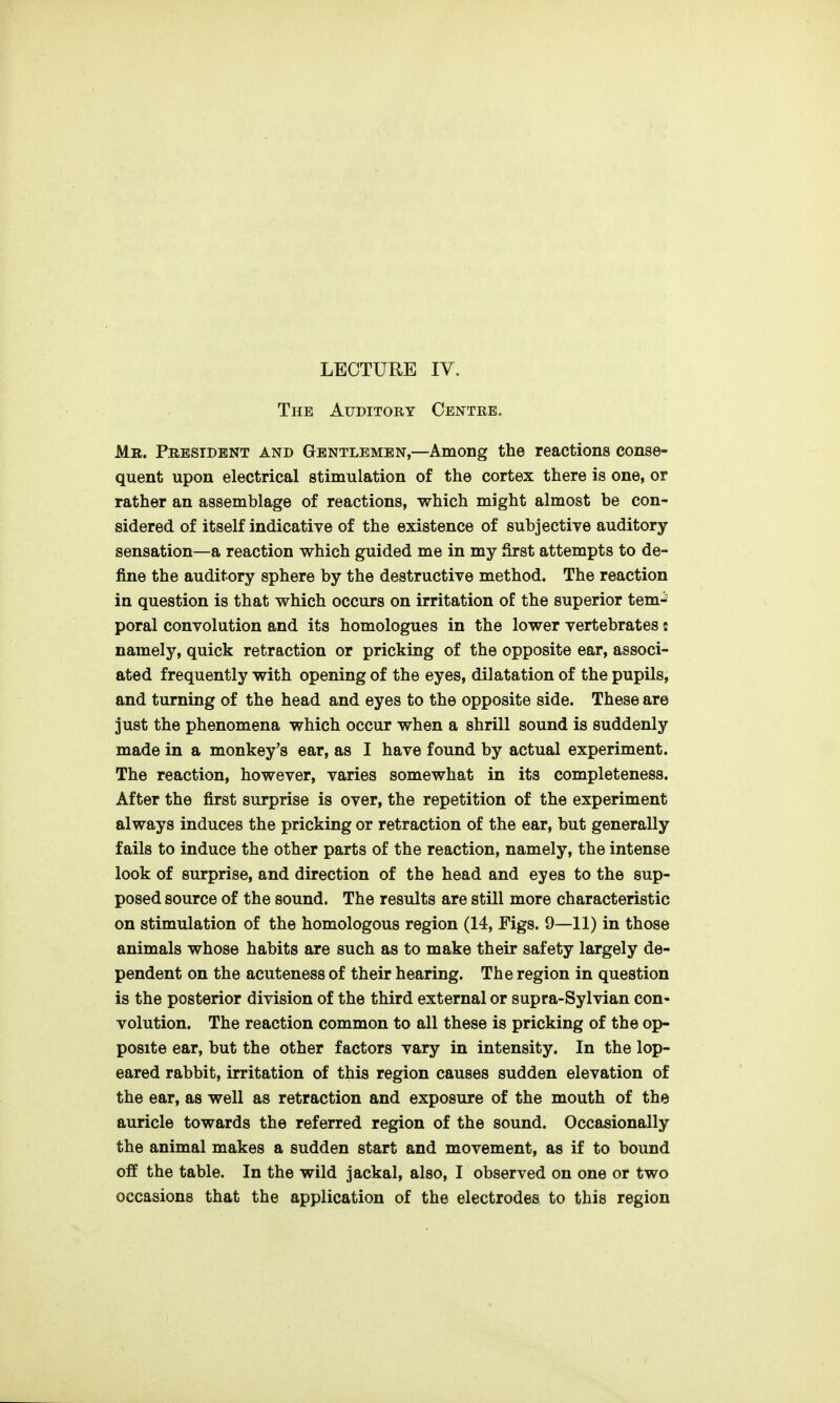 The Auditory Centre, Mr. President and Gentlemen,—Among the reactions conse- quent upon electrical stimulation of the cortex there is one, or rather an assemblage of reactions, which might almost be con- sidered of itself indicative of the existence of subjective auditory- sensation—a reaction which guided me in my first attempts to de- fine the auditory sphere by the destructive method. The reaction in question is that which occurs on irritation of the superior tem- poral convolution and its homologues in the lower vertebrates: namely, quick retraction or pricking of the opposite ear, associ- ated frequently with opening of the eyes, dilatation of the pupils, and turning of the head and eyes to the opposite side. These are just the phenomena which occur when a shrill sound is suddenly made in a monkey's ear, as I have found by actual experiment. The reaction, however, varies somewhat in its completeness. After the first surprise is over, the repetition of the experiment always induces the pricking or retraction of the ear, but generally fails to induce the other parts of the reaction, namely, the intense look of surprise, and direction of the head and eyes to the sup- posed source of the sound. The results are still more characteristic on stimulation of the homologous region (14, Figs. 9—11) in those animals whose habits are such as to make their safety largely de- pendent on the acuteness of their hearing. The region in question is the posterior division of the third external or supra-Sylvian con- volution. The reaction common to all these is pricking of the op- posite ear, but the other factors vary in intensity. In the lop- eared rabbit, irritation of this region causes sudden elevation of the ear, as well as retraction and exposure of the mouth of the auricle towards the referred region of the sound. Occasionally the animal makes a sudden start and movement, as if to bound off the table. In the wild jackal, also, I observed on one or two occasions that the application of the electrodes to this region