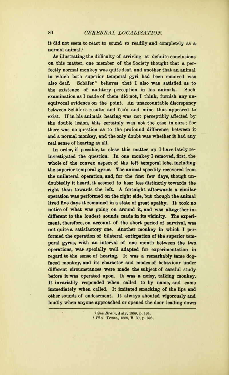 it did not seem to react to sound so readily and completely as a normal animal.''^ As illustrating the difficulty of arriving at definite conclusions on this matter, one member of the Society thought that a per- fectly normal monkey was quite deaf, and another that an animal in which both superior temporal gyri had been removed was also deaf. Schafer^ believes that I also was satisfied as to the existence of auditory perception in his animals. Such examination as I made of them did not, I think, furnish any un- equivocal evidence on the point. An unaccountable discrepancy between Schafer's results and Yeo's and mine thus appeared to exist. If in his animals hearing was not perceptibly affected by the double lesion, this certainly was not the case in ours; for there was no question as to the profound difference between it and a normal monkey, and the only doubt was whether it had any real sense of hearing at all. In order, if possible, to clear this matter up I have lately re- investigated the question. In one monkey I removed, first, the whole of the convex aspect of the left temporal lobe, including the superior temporal gyrus. The animal speedily recovered from the unilateral operation, and, for the first few days, though un- doubtedly it heard, it seemed to hear less distinctly towards the right than towards the left. A fortnight afterwards a similar operation was performed on the right side, but though the animal lived five days it remained in a state of great apathy. It took no notice of what was going on around it, and was altogether in- different to the loudest sounds made in its vicinity. The experi- ment, therefore, on account of the short period of survival, was not quite a satisfactory one. Another monkey in which I per- formed the operation of bilateral extirpation of the superior tem- poral gyrus, with an interval of one month between the two operations, wag specially well adapted for experimentation in regard to the sense of hearing. It was a remarkably tame dog- faced monkey, and its character and modes of behaviour under different circumstances were made the subject of careful study before it was operated upon. It was a noisy, talking monkey. It invariably responded when called to by name, and came immediately when called. It imitated smacking of the lips and other sounds of endearment. It always shouted vigorously and loudly when anyone approached or opened the door leading down 7 See Brain, July, 1889. p. 164. » Ph'.l. Trans., 1888. B. 30, p. 325.