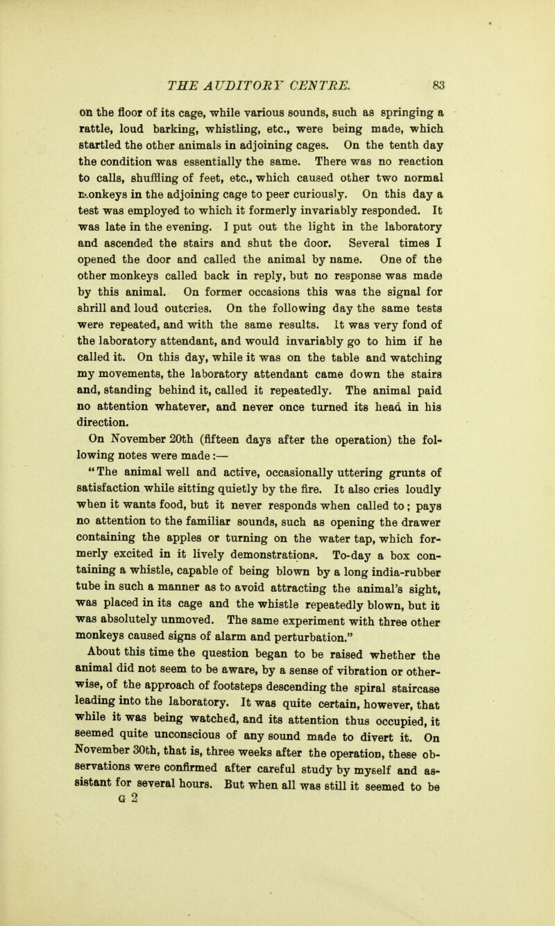 on the floor of its cage, while various sounds, such as springing a rattle, loud barking, whistling, etc., were being made, which startled the other animals in adjoining cages. On the tenth day the condition was essentially the same. There was no reaction to calls, shuffling of feet, etc., which caused other two normal Dj.onkeys in the adjoining cage to peer curiously. On this day a test was employed to which it formerly invariably responded. It was late in the evening. I put out the light in the laboratory and ascended the stairs and shut the door. Several times I opened the door and called the animal by name. One of the other monkeys called back in reply, but no response was made by this animal. On former occasions this was the signal for shrill and loud outcries. On the following day the same tests were repeated, and with the same results. It was very fond of the laboratory attendant, and would invariably go to him if he called it. On this day, while it was on the table and watching my movements, the laboratory attendant came down the stairs and, standing behind it, called it repeatedly. The animal paid no attention whatever, and never once turned its head in his direction. On November 20th (fifteen days after the operation) the fol- lowing notes were made:—  The animal well and active, occasionally uttering grunts of satisfaction while sitting quietly by the fire. It also cries loudly when it wants food, but it never responds when called to; pays no attention to the familiar sounds, such as opening the drawer containing the apples or turning on the water tap, which for- merly excited in it lively demonstration.**. To-day a box con- taining a whistle, capable of being blown by a long india-rubber tube in such a manner as to avoid attracting the animal's sight, was placed in its cage and the whistle repeatedly blown, but it was absolutely unmoved. The same experiment with three other monkeys caused signs of alarm and perturbation. About this time the question began to be raised whether the animal did not seem to be aware, by a sense of vibration or other- wise, of the approach of footsteps descending the spiral staircase leading into the laboratory. It was quite certain, however, that while it was being watched, and its attention thus occupied, it seemed quite unconscious of any sound made to divert it. On November 30th, that is, three weeks after the operation, these ob- servations were confirmed after careful study by myself and as- sistant for several hours. But when all was still it seemed to be G 2