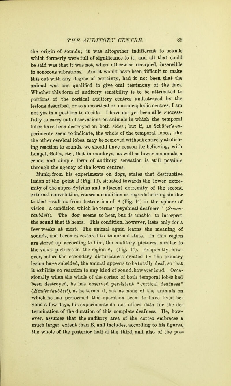 the origin of sounds; it was altogether indifferent to sounds which formerly were full of significance to it, and all that could be said was that it was not, when otherwise occupied, insensible to sonorous yibrations. And it would have been difficult to make this out with any degree of certainty, had it not been that the animal was one qualified to give oral testimony of the fact. Whether this form of auditory sensibility is to be attributed to portions of the cortical auditory centres undestroyed by the lesions described, or to subcortical or mesencephalic centres, I am not yet in a position to decide. I have not yet been able success- fully to carry out observations on animals in which the temporal lobes have been destroyed on both sides; but if, as Schafer's ex- periments seem to indicate, the whole of the temporal lobes, like the other cerebral lobes, may be removed without entirely abolish- ing reaction to sounds, we should have reason for believing, with Longet, GoltE, etc., that in monkeys, as well as lower mammals, a crude and simple form of auditory sensation is still possible through the agency of the lower centres. Munk, from his experiments on dogs, states that destructive lesion of the point B (Fig. 14), situated towards the lower extre- mity of the supra-Sylvian and adjacent extremity of the second external convolution, causes a condition as regards hearing similar to that resulting from destruction of A (Fig. 14) in the sphere of vision; a condition which he terms  psychical deafness  (Seelen- taubJieit). The dog seems to hear, but is unable to interpret the sound that it hears. This condition, however, lasts only for a few weeks at most. The animal again learns the meaning of sounds, and becomes restored to its normal state. In this region are stored up, according to him, the auditory pictures, similar to the visual pictures in the region A, (Fig. 14). Frequently, how- ever, before the secondary disturbances created by the primary lesion have subsided, the animal appears to be totally deaf, so that it exhibits no reaction to any kind of sound, however loud. Occa- sionally when the whole of the cortex of both temporal lobes had been destroyed, he has observed persistent  cortical deafness {RindentaubJieit), as he terms it, but as none of the animals on which he has performed this operation seem to have lived be- yond a few days, his experiments do not afford data for the de- termination of the duration of this complete deafness. He, how- ever, assumes that the auditory area of the cortex embraces a much larger extent than B, and includes, according to his figures, the whole of the posterior half of the third, and also of the pos-