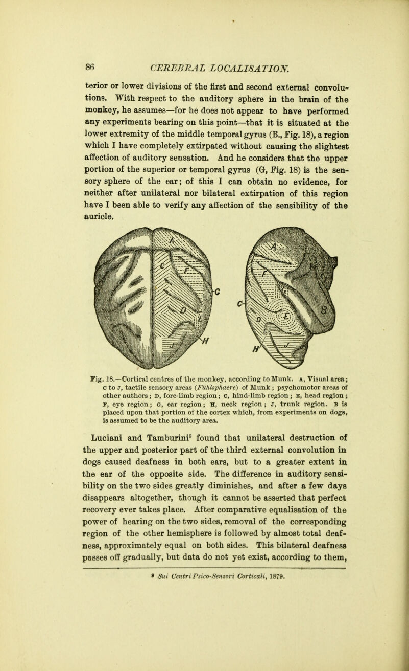 terior or lower divisions of the first and second external convolu- tions. With respect to the auditory sphere in the brain of the monkey, he assumes—for he does not appear to have performed any experiments bearing on this point—that it is situated at the lower extremity of the middle temporal gyrus (B., Fig. 18), a region which I have completely extirpated without causing the slightest affection of auditory sensation. And he considers that the upper portion of the superior or temporal gyrus (G, Fig. 18) is the sen- sory sphere of the ear; of this I can obtain no evidence, for neither after unilateral nor bilateral extirpation of this region have I been able to verify any affection of the sensibility of the auricle. Fig. 18.—Cortical centres of the monkey, according to Munk. A, Visual area; c to J, tactile sensory areas {Fuhlsphaere) of Munk ; psychomotor areas of other authors ; D, fore-limb region; c, hind-limb region ; e, head region ; r, eye region; G, ear region; H, neck region ; J, trunk region. B is placed upon that portion of the cortex which, from experiments on dogs, is assumed to be the auditory area. Luciani and Tamburini^ found that unilateral destruction of the upper and posterior part of the third external convolution in dogs caused deafness in both ears, but to a greater extent in the ear of the opposite side. The difference in auditory sensi- bility on the two sides greatly diminishes, and after a few days disappears altogether, though it cannot be asserted that perfect recovery ever takes place. After comparative equalisation of the power of hearing on the two sides, removal of the corresponding region of the other hemisphere is followed by almost total deaf- ness, approximately equal on both sides. This bilateral deafness passes off gradually, but data do not yet exist, according to them, * Sui Centri Psico-Sensori Corticali, 1879.