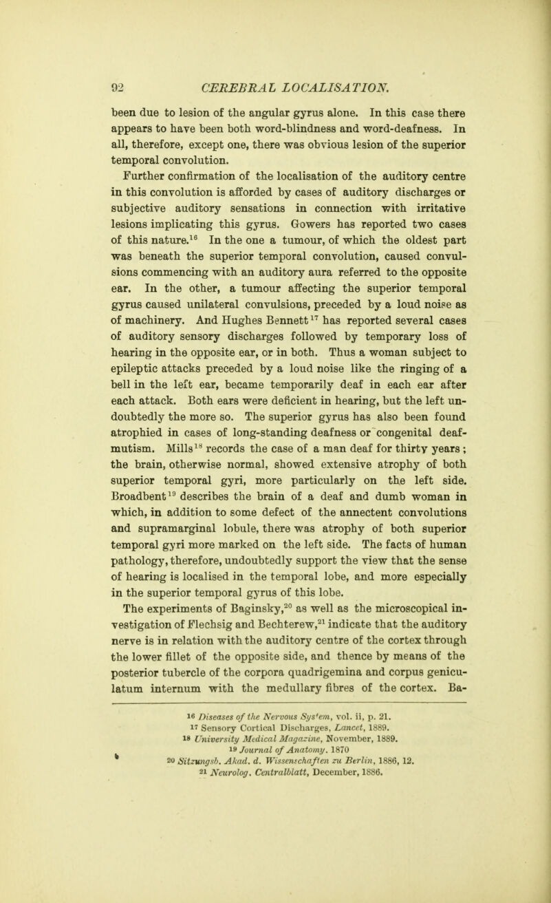 been due to lesion of the angular gyrus alone. In this case there appears to have been both word-blindness and word-deafness. In all, therefore, except one, there was obvious lesion of the superior temporal convolution. Further confirmation of the localisation of the auditory centre in this convolution is afforded by cases of auditory discharges or subjective auditory sensations in connection with irritative lesions implicating this gyrus. Gowers has reported two cases of this nature.^® In the one a tumour, of which the oldest part was beneath the superior temporal convolution, caused convul- sions commencing with an auditory aura referred to the opposite ear. In the other, a tumour affecting the superior temporal gyrus caused unilateral convulsions, preceded by a loud noise as of machinery. And Hughes Bennett has reported several cases of auditory sensory discharges followed by temporary loss of hearing in the opposite ear, or in both. Thus a woman subject to epileptic attacks preceded by a loud noise like the ringing of a bell in the left ear, became temporarily deaf in each ear after each attack. Both ears were deficient in hearing, but the left un- doubtedly the more so. The superior gyrus has also been found atrophied in cases of long-standing deafness or congenital deaf- mutism. Millsrecords the case of a man deaf for thirty years ; the brain, otherwise normal, showed extensive atrophy of both superior temporal gyri, more particularly on the left side. Broadbent^^ describes the brain of a deaf and dumb woman in which, in addition to some defect of the annectent convolutions and supramarginal lobule, there was atrophy of both superior temporal gyri more marked on the left side. The facts of human pathology, therefore, undoubtedly support the view that the sense of hearing is localised in the temporal lobe, and more especially in the superior temporal gyrus of this lobe. The experiments of Baginsky,^° as well as the microscopical in- vestigation of Flechsig and Bechterew,^^ indicate that the auditory nerve is in relation with the auditory centre of the cortex through the lower fillet of the opposite side, and thence by means of the posterior tubercle of the corpora quadrigemina and corpus genicu- latum internum with the medullary fibres of the cortex. Ba- 16 Diseases of the Nervous Sys'em, vol. ii, p. 21. 17 Sensory Cortical Discharges, Lancet, 1889. 18 University Medical Magazine, November, 1889. Journal of Anatomy. 1870 * 20 Sitzungsh. Akad. d. Wissemchaften zu Berlin, 1886, 12. 21 Neurolog. Centralblatt, December, 1886.