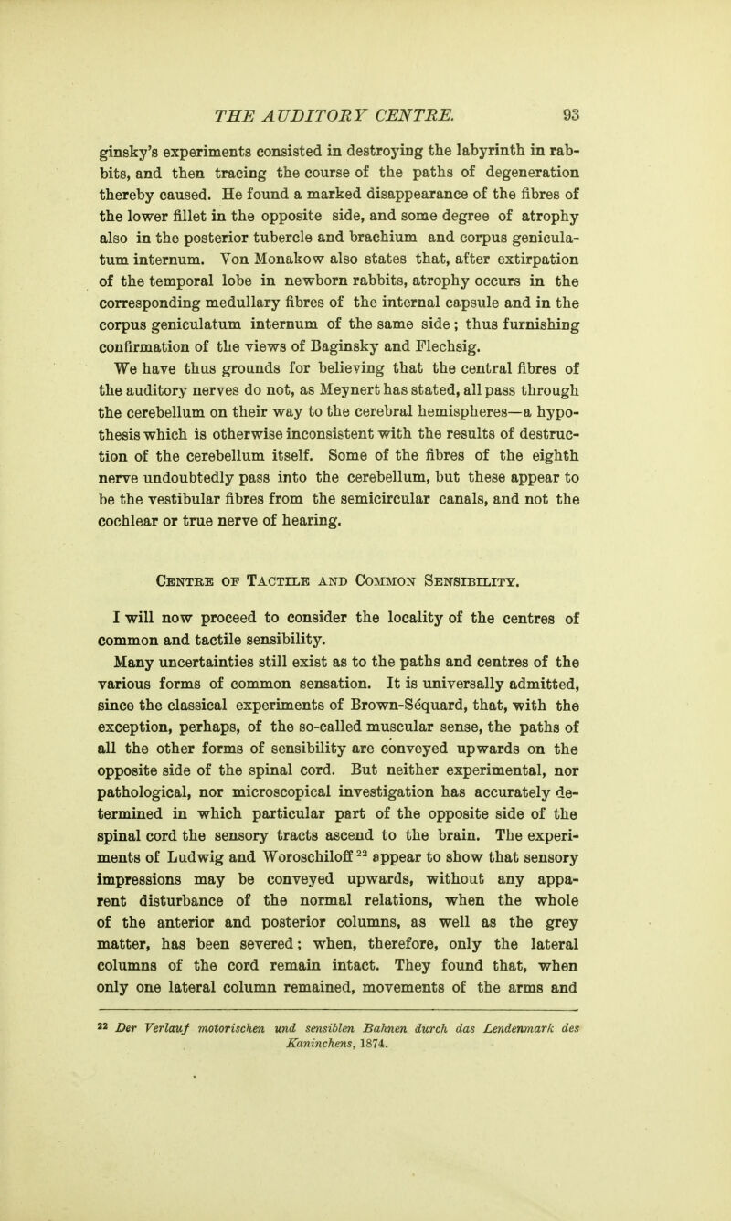 ginsky's experiments consisted in destroying the labyrinth in rab- bits, and then tracing the course of the paths of degeneration thereby caused. He found a marked disappearance of the fibres of the lower fillet in the opposite side, and some degree of atrophy also in the posterior tubercle and brachium and corpus genicula- tum internum. Von Monakow also states that, after extirpation of the temporal lobe in newborn rabbits, atrophy occurs in the corresponding medullary fibres of the internal capsule and in the corpus geniculatum internum of the same side; thus furnishing confirmation of the views of Baginsky and Flechsig. We have thus grounds for believing that the central fibres of the auditory nerves do not, as Meynert has stated, all pass through the cerebellum on their way to the cerebral hemispheres—a hypo- thesis which is otherwise inconsistent with the results of destruc- tion of the cerebellum itself. Some of the fibres of the eighth nerve undoubtedly pass into the cerebellum, but these appear to be the vestibular fibres from the semicircular canals, and not the cochlear or true nerve of hearing. Centre of Tactile and Common Sensibility. I will now proceed to consider the locality of the centres of common and tactile sensibility. Many uncertainties still exist as to the paths and centres of the various forms of common sensation. It is universally admitted, since the classical experiments of Brown-S^quard, that, with the exception, perhaps, of the so-called muscular sense, the paths of all the other forms of sensibility are conveyed upwards on the opposite side of the spinal cord. But neither experimental, nor pathological, nor microscopical investigation has accurately de- termined in which particular part of the opposite side of the spinal cord the sensory tracts ascend to the brain. The experi- ments of Ludwig and Woroschiloff appear to show that sensory impressions may be conveyed upwards, without any appa- rent disturbance of the normal relations, when the whole of the anterior and posterior columns, as well as the grey matter, has been severed; when, therefore, only the lateral columns of the cord remain intact. They found that, when only one lateral column remained, movements of the arms and 22 _£>er Verlauf motorischen und sensiblen Bahnen durch das Lendenmark des Kaninchens, 1874.