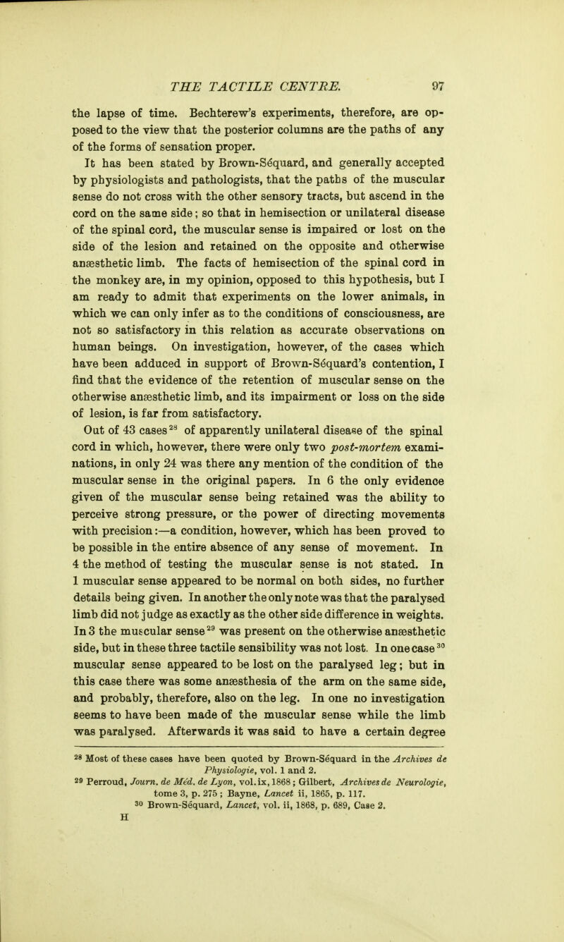 the lapse of time. Bechterew's experiments, therefore, are op- posed to the view that the posterior columns are the paths of any of the forms of sensation proper. It has been stated by Brown-S^quard, and generally accepted by physiologists and pathologists, that the paths of the muscular sense do not cross with the other sensory tracts, but ascend in the cord on the same side; so that in hemisection or unilateral disease of the spinal cord, the muscular sense is impaired or lost on the side of the lesion and retained on the opposite and otherwise anaesthetic limb. The facts of hemisection of the spinal cord in the monkey are, in my opinion, opposed to this hypothesis, but I am ready to admit that experiments on the lower animals, in which we can only infer as to the conditions of consciousness, are not so satisfactory in this relation as accurate observations on human beings. On investigation, however, of the cases which have been adduced in support of Brown-S^quard's contention, I find that the evidence of the retention of muscular sense on the otherwise anaesthetic limb, and its impairment or loss on the side of lesion, is far from satisfactory. Out of 43 cases of apparently unilateral disease of the spinal cord in which, however, there were only two post-mortem exami- nations, in only 24 was there any mention of the condition of the muscular sense in the original papers. In 6 the only evidence given of the muscular sense being retained was the ability to perceive strong pressure, or the power of directing movements with precision:—a condition, however, which has been proved to be possible in the entire absence of any sense of movement. In 4 the method of testing the muscular sense is not stated. In 1 muscular sense appeared to be normal on both sides, no further details being given. In another the only note was that the paralysed limb did not judge as exactly as the other side difference in weights. In 3 the muscular sense was present on the otherwise anaesthetic side, but in these three tactile sensibility was not lost. In one case muscular sense appeared to be lost on the paralysed leg; but in this case there was some anaesthesia of the arm on the same side, and probably, therefore, also on the leg. In one no investigation seems to have been made of the muscular sense while the limb was paralysed. Afterwards it was said to have a certain degree 28 Most of these cases have been quoted by Brown-Sequard in the Archives de Phy&iologie, vol. 1 and 2. 29 Perroud, Journ. de Med. de Lyon, vol.ix, 1868; Gilbert, Archives de Neurologie, tome 3, p. 275 ; Bayne, Lancet ii, 1865, p. 117. 30 Brown-Sequard, Lancet, vol. ii, 1868, p. 689, Case 2. H