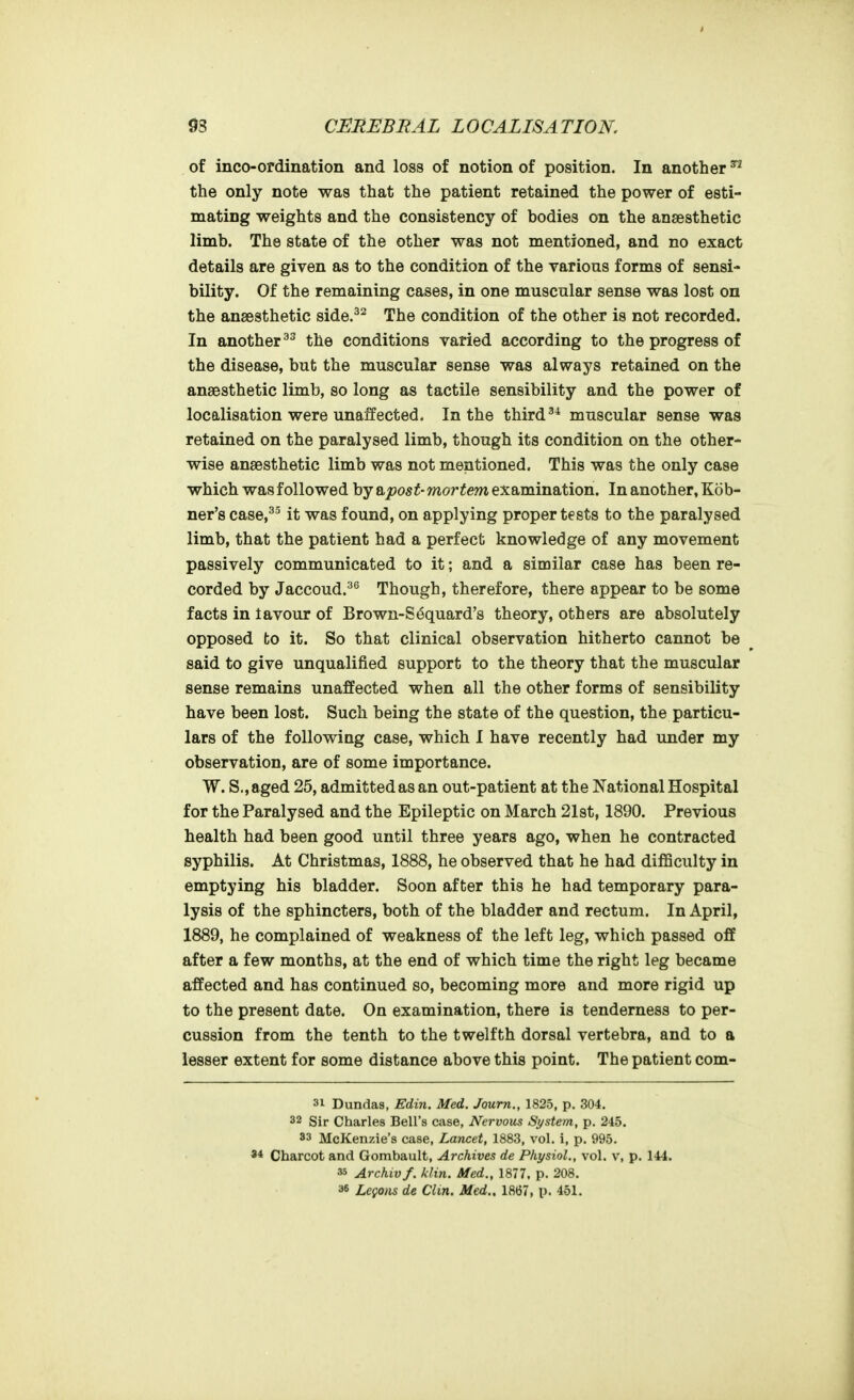 of inco-ordination and loss of notion of position. In another ^ the only note was that the patient retained the power of esti- mating weights and the consistency of bodies on the anaesthetic limb. The state of the other was not mentioned, and no exact details are given as to the condition of the various forms of sensi- bility. Of the remaining cases, in one muscular sense was lost on the anaesthetic side.^^ The condition of the other is not recorded. In another the conditions varied according to the progress of the disease, but the muscular sense was always retained on the anaesthetic limb, so long as tactile sensibility and the power of localisation were unaffected. In the thirdmuscular sense was retained on the paralysed limb, though its condition on the other- wise anaesthetic limb was not mentioned. This was the only case which was followed by &post- mortem examination. In another, Kob- ner's case,^^ it was found, on applying proper tests to the paralysed limb, that the patient had a perfect knowledge of any movement passively communicated to it; and a similar case has been re- corded by Jaccoud.^^ Though, therefore, there appear to be some facts in lavour of Brown-S6quard's theory, others are absolutely opposed to it. So that clinical observation hitherto cannot be said to give unqualified support to the theory that the muscular sense remains unaffected when all the other forms of sensibility have been lost. Such being the state of the question, the particu- lars of the following case, which I have recently had under my observation, are of some importance. W. S., aged 25, admitted as an out-patient at the National Hospital for the Paralysed and the Epileptic on March 21st, 1890. Previous health had been good until three years ago, when he contracted syphilis. At Christmas, 1888, he observed that he had difficulty in emptying his bladder. Soon after this he had temporary para- lysis of the sphincters, both of the bladder and rectum. In April, 1889, he complained of weakness of the left leg, which passed off after a few months, at the end of which time the right leg became affected and has continued so, becoming more and more rigid up to the present date. On examination, there is tenderness to per- cussion from the tenth to the twelfth dorsal vertebra, and to a lesser extent for some distance above this point. The patient com- 31 Dundas, Edin. Med. Jaurn., 1825, p. 304. 32 Sir Charles Bell's case, Nervous System, p. 245. 83 McKenzie's case, Lancet, 1883, vol. i, p. 995. Charcot and Gombault, Archives de Physiol., vol. v, p. 144. 35 Archiv f. klin. Med., 1877. p. 208. 36 Lcgons de Clin. Med.. 1867, p. 451.