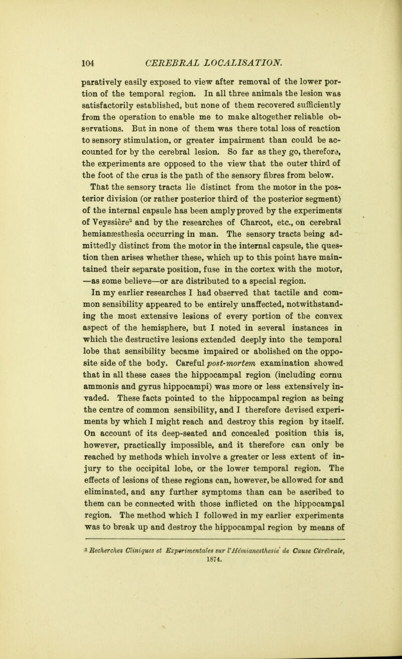 paratively easily exposed to view after removal of the lower por- tion of the temporal region. In all three animals the lesion was satisfactorily established, but none of them recovered sufficiently from the operation to enable me to make altogether reliable ob- servations. But in none of them was there total loss of reaction to sensory stimulation, or greater impairment than could be ac- counted for by the cerebral lesion. So far as they go, therefore, the experiments are opposed to the view that the outer third of the foot of the crus is the path of the sensory fibres from below. That the sensory tracts lie distinct from the motor in the pos- terior division (or rather posterior third of the posterior segment) of the internal capsule has been amply proved by the experiments of Veyssiere^ and by the researches of Charcot, etc., on cerebral hemianaesthesia occurring in man. The sensory tracts being ad- mittedly distinct from the motor in the internal capsule, the ques- tion then arises whether these, which up to this point have main- tained their separate position, fuse in the cortex with the motor, —as some believe—or are distributed to a special region. In my earlier researches I had observed that tactile and com- mon sensibility appeared to be entirely unaffected, notwithstand- ing the most extensive lesions of every portion of the convex aspect of the hemisphere, but I noted in several instances in which the destructive lesions extended deeply into the temporal lobe that sensibility became impaired or abolished on the oppo- site side of the body. Careful post-mortem examination showed that in all these cases the hippocampal region (including cornu ammonis and gyrus hippocampi) was more or less extensively in- vaded. These facts pointed to the hippocampal region as being the centre of common sensibility, and I therefore devised experi- ments by which I might reach and destroy this region by itself. On account of its deep-seated and concealed position this is, however, practically impossible, and it therefore can only be reached by methods which involve a greater or less extent of in- jury to the occipital lobe, or the lower temporal region. The effects of lesions of these regions can, however, be allowed for and eliminated, and any further symptoms than can be ascribed to them can be connected with those inflicted on the hippocampal region. The method which I followed in my earlier experiments was to break up and destroy the hippocampal region by means of 2 Recherches Cliniques et Experimentales sicr VH^nianesthesie de Cause Cer^rale, 1874.