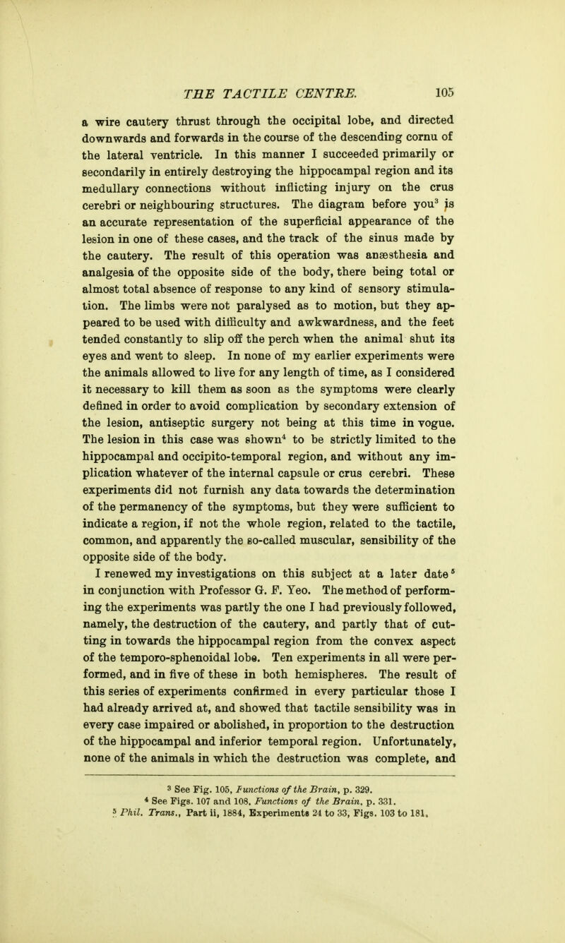 a wire cautery thrust through the occipital lobe, and directed downwards and forwards in the course of the descending cornu of the lateral ventricle. In this manner I succeeded primarily or secondarily in entirely destroying the hippocampal region and its medullary connections without inflicting injury on the crus cerebri or neighbouring structures. The diagram before you^ is an accurate representation of the superficial appearance of the lesion in one of these cases, and the track of the sinus made by the cautery. The result of this operation was anaesthesia and analgesia of the opposite side of the body, there being total or almost total absence of response to any kind of sensory stimula- tion. The limbs were not paralysed as to motion, but they ap- peared to be used with difficulty and awkwardness, and the feet tended constantly to slip off the perch when the animal shut its eyes and went to sleep. In none of my earlier experiments were the animals allowed to live for any length of time, as I considered it necessary to kill them as soon as the symptoms were clearly defined in order to avoid complication by secondary extension of the lesion, antiseptic surgery not being at this time in vogue. The lesion in this case was shown* to be strictly limited to the hippocampal and occipito-temporal region, and without any im- plication whatever of the internal capsule or crus cerebri. These experiments did not furnish any data towards the determination of the permanency of the symptoms, but they were sufficient to indicate a region, if not the whole region, related to the tactile, common, and apparently the so-called muscular, sensibility of the opposite side of the body. I renewed my investigations on this subject at a later date* in conjunction with Professor G. F. Yeo. The method of perform- ing the experiments was partly the one I had previously followed, namely, the destruction of the cautery, and partly that of cut- ting in towards the hippocampal region from the convex aspect of the temporo-sphenoidal lobe. Ten experiments in all were per- formed, and in five of these in both hemispheres. The result of this series of experiments confirmed in every particular those I had already arrived at, and showed that tactile sensibility was in every case impaired or abolished, in proportion to the destruction of the hippocampal and inferior temporal region. Unfortunately, none of the animals in which the destruction was complete, and 3 See Fig. 105, Functions of the Brain, p. 329. * See Figs. 107 and 108. Functions of the Brain, p. 331. 5 Phil. Trans., Part ii, 1884, Experiments 24 to 33, Figs. 103 to 181.