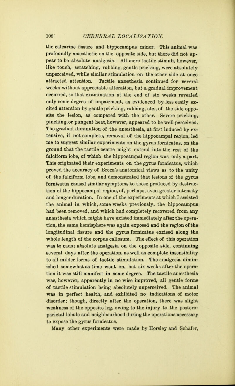the calcarine fissure and hippocampus minor. This animal was profoundly anaesthetic on the opposite side, but there did not ap- pear to be absolute analgesia. All mere tactile stimuli, however, like touch, scratching, rubbing, gentle pricking, were absolutely unperceived, while similar stimulation on the other side at once attracted attention. Tactile anaesthesia continued for several weeks without appreciable alteration, but a gradual improvement occurred, so that examination at the end of six weeks revealed only some degree of impairment, as evidenced by less easily ex- cited attention by gentle pricking, rubbing, etc., of the side oppo- site the lesion, as compared with the other. Severe pricking, pinching, or pungent heat,however, appeared to be well perceived. The gradual diminution of the anaesthesia, at first induced by ex- tensive, if not complete, removal of the hippocampal region, led me to suggest similar experiments on the gyrus fornicatus, on the ground that the tactile centre might extend into the rest of the falciform lobe, of which the hippocampal region was only a part. This originated their experiments on the gyrus fornicatus, which proved the accuracy of Broca's anatomical views as to the unity of the falciform lobe, and demonstrated that lesions of the gyrus fornieatus caused similar symptoms to those produced by destruc- tion of the hippocampal region, of, perhaps, even greater intensity and longer duration. In one of the experiments at which I assisted the animal in which, some weeks previously, the hippocampus had been removed, and which had completely recovered from any anaesthesia which might have existed immediately after the opera- tion, the same hemisphere was again exposed and the region of the longitudinal fissure and the gyrus fornicatus excised along the whole length of the corpus callosum. The effect of this operation was to causB absolute analgesia on the opposite side, continuing several days after the operation, as well as complete insensibility to all milder forms of tactile stimulation. The analgesia dimin- ished somewhat as time went on, but six weeks after the opera- tion it was still manifest in some degree. The tactile anaesthesia was, however, apparently in no wise improved, all gentle forms of tactile stimulation being absolutely unperceived. The animal was in perfect health, and exhibited no indications of motor disorder; though, directly after the operation, there was slight weakness of the opposite leg, owing to the injury to the postero- parietal lobule and neighbourhood during the operations necessary to expose the gyrus fornicatus. Many other experiments were made by Horsley and Schafer,