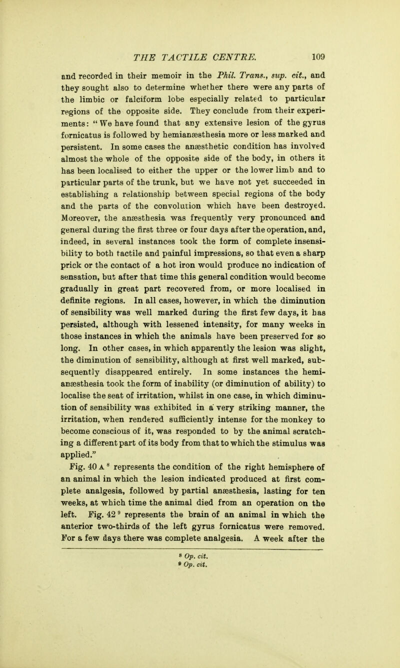 and recorded in their memoir in the Phil. Trans., sup. cit, and they sought also to determine whether there were any parts of the limbic or falciform lobe especially related to particular regions of the opposite side. They conclude from their experi- ments: We have found that any extensive lesion of the gyrus fornicatus is followed by hemiansesthesia more or less marked and persistent. In some cases the anaesthetic condition has involved almost the whole of the opposite side of the body, in others it has been localised to either the upper or the lower limb and to particular parts of the trunk, but we have not yet succeeded in establishing a relationship between special regions of the body and the parts of the convolution which have been destroyed. Moreover, the anaesthesia was frequently very pronounced and general during the first three or four days after the operation, and, indeed, in several instances took the form of complete insensi- bility to both tactile and painful impressions, so that even a sharp prick or the contact of a hot iron would produce no indication of sensation, but after that time this general condition would become gradually in great part recovered from, or more localised in definite regions. In all cases, however, in which the diminution of sensibility was well marked during the first few days, it has persisted, although with lessened intensity, for many weeks in those instances in which the animals have been preserved for so long. In other cases, in which apparently the lesion was slight, the diminution of sensibility, although at first well marked, sub- sequently disappeared entirely. In some instances the hemi- anaesthesia took the form of inability (or diminution of ability) to localise the seat of irritation, whilst in one case, in which diminu- tion of sensibility was exhibited in a very striking manner, the irritation, when rendered suflSciently intense for the monkey to become conscious of it, was responded to by the animal scratch- ing a different part of its body from that to which the stimulus was applied. Fig. 40 A ^ represents the condition of the right hemisphere of an animal in which the lesion indicated produced at first com- plete analgesia, followed by partial anaesthesia, lasting for ten weeks, at which time the animal died from an operation on the left. Fig. 42 ^ represents the brain of an animal in which the anterior two-thirds of the left gyrus fornicatus were removed. For a few days there was complete analgesia. A week after the 8 Op. cit. • Op. cit.