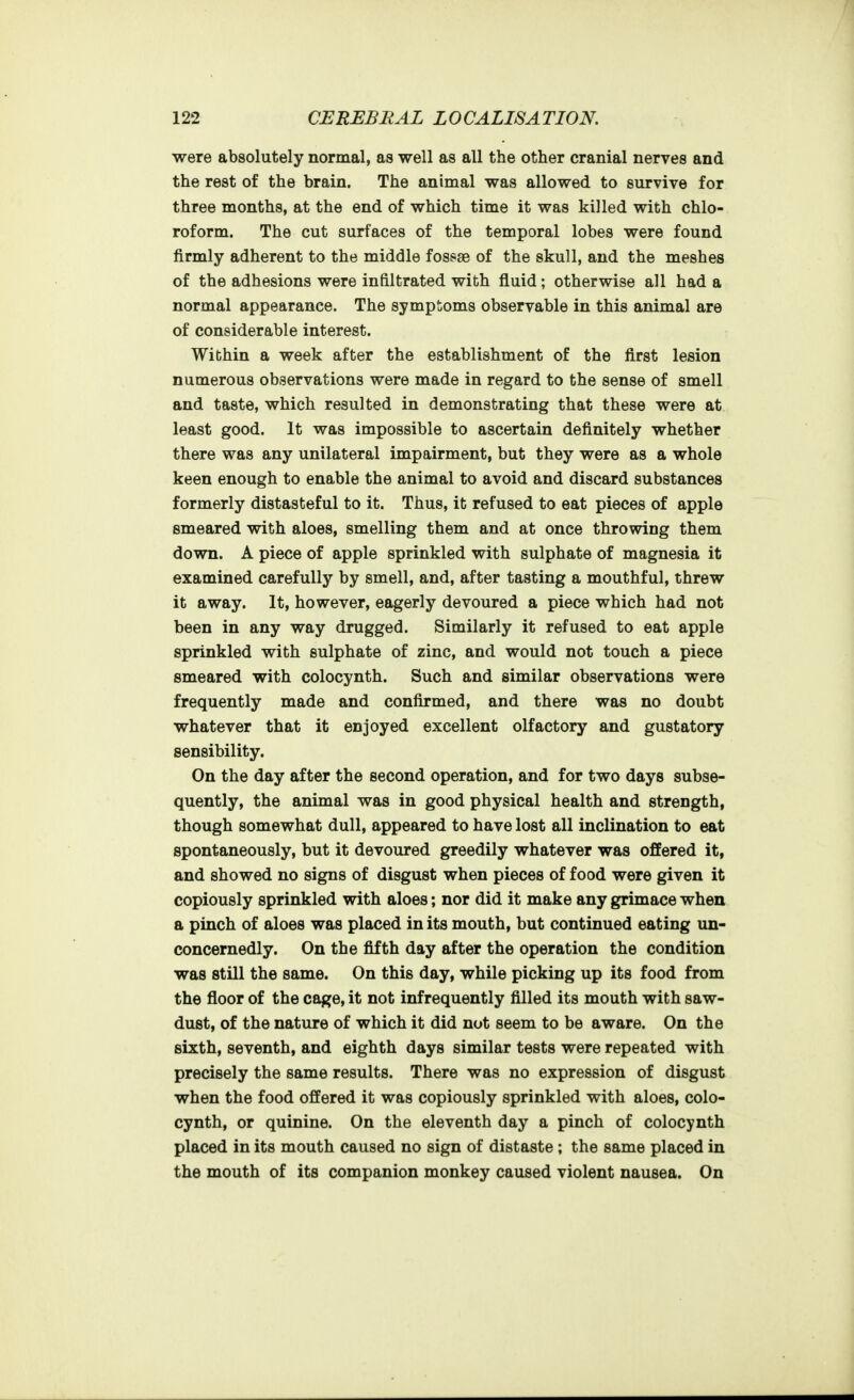 were absolutely normal, as well as all the other cranial nerves and the rest of the brain. The animal was allowed to survive for three months, at the end of which time it was killed with chlo- roform. The cut surfaces of the temporal lobes were found firmly adherent to the middle fossae of the skull, and the meshes of the adhesions were infiltrated with fluid; otherwise all had a normal appearance. The symptoms observable in this animal are of considerable interest. Within a week after the establishment of the first lesion numerous observations were made in regard to the sense of smell and taste, which resulted in demonstrating that these were at least good. It was impossible to ascertain definitely whether there was any unilateral impairment, but they were as a whole keen enough to enable the animal to avoid and discard substances formerly distasteful to it. Thus, it refused to eat pieces of apple smeared with aloes, smelling them and at once throwing them down. A piece of apple sprinkled with sulphate of magnesia it examined carefully by smell, and, after tasting a mouthful, threw it away. It, however, eagerly devoured a piece which had not been in any way drugged. Similarly it refused to eat apple sprinkled with sulphate of zinc, and would not touch a piece smeared with colocynth. Such and similar observations were frequently made and confirmed, and there was no doubt whatever that it enjoyed excellent olfactory and gustatory sensibility. On the day after the second operation, and for two days subse- quently, the animal was in good physical health and strength, though somewhat dull, appeared to have lost all inclination to eat spontaneously, but it devoured greedily whatever was offered it, and showed no signs of disgust when pieces of food were given it copiously sprinkled with aloes; nor did it make any grimace when a pinch of aloes was placed in its mouth, but continued eating un- concernedly. On the fifth day after the operation the condition was still the same. On this day, while picking up its food from the floor of the cage, it not infrequently filled its mouth with saw- dust, of the nature of which it did not seem to be aware. On the sixth, seventh, and eighth days similar tests were repeated with precisely the same results. There was no expression of disgust when the food offered it was copiously sprinkled with aloes, colo- cynth, or quinine. On the eleventh day a pinch of colocynth placed in its mouth caused no sign of distaste ; the same placed in the mouth of its companion monkey caused violent nausea. On