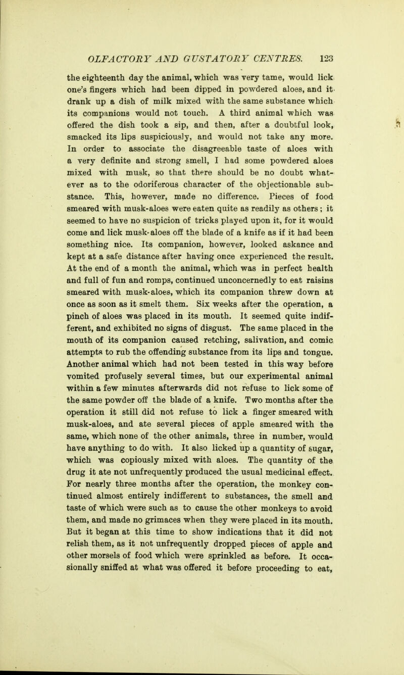 the eighteenth day the animal, which was very tame, would lick one's fingers which had been dipped in powdered aloes, and it drank up a dish of milk mixed with the same substance which its companions would not touch. A third animal which was offered the dish took a sip, and then, after a doubtful look, smacked its lips suspiciously, and would not take any more. In order to associate the disagreeable taste of aloes with a very definite and strong smell, I had some powdered aloes mixed with musk, so that there should be no doubt what- ever as to the odoriferous character of the objectionable sub- stance. This, however, made no difference. Pieces of food smeared with musk-aloes were eaten quite as readily as others ; it seemed to have no suspicion of tricks played upon it, for it would come and lick musk- aloes off the blade of a knife as if it had been something nice. Its companion, however, looked askance and kept at a safe distance after having once experienced the result. At the end of a month the animal, which was in perfect health and full of fun and romps, continued unconcernedly to eat raisins smeared with musk-aloes, which its companion threw down at once as soon as it smelt them. Six weeks after the operation, a pinch of aloes was placed in its mouth. It seemed quite indif- ferent, and exhibited no signs of disgust. The same placed in the mouth of its companion caused retching, salivation, and comic attempts to rub the offending substance from its lips and tongue. Another animal which had not been tested in this way before vomited profusely several times, but our experimental animal within a few minutes afterwards did not refuse to lick some of the same powder off the blade of a knife. Two months after the operation it still did not refuse to lick a finger smeared with musk-aloes, and ate several pieces of apple smeared with the same, which none of the other animals, three in number, would have anything to do with. It also licked up a quantity of sugar, which was copiously mixed with aloes. The quantity of the drug it ate not unfrequently produced the usual medicinal effect. For nearly three months after the operation, the monkey con- tinued almost entirely indifferent to substances, the smell and taste of which were such as to cause the other monkeys to avoid them, and made no grimaces when they were placed in its mouth. But it began at this time to show indications that it did not relish them, as it not unfrequently dropped pieces of apple and other morsels of food which were sprinkled as before. It occa- sionally sniffed at what was offered it before proceeding to eat,