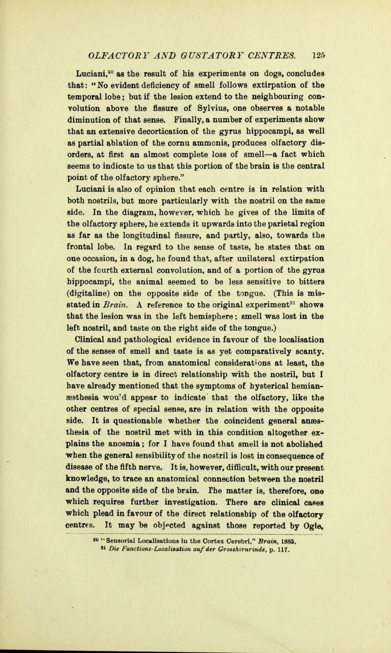 Luciani,*° as the result of his experiments on dogs, concludes that:  No evident deficiency of smell follows extirpation of the temporal lobe; but if the lesion extend to the neighbouring con- volution above the fissure of Sylvius, one observes a notable diminution of that sense. Finally, a number of experiments show that an extensive decortication of the gyrus hippocampi, as well as partial ablation of the cornu ammonis, produces olfactory dis- orders, at first an almost complete loss of smell—a fact which seems to indicate to us that this portion of the brain is the central point of the olfactory sphere. Luciani is also of opinion that each centre is in relation with both nostrils, but more particularly with the nostril on the same side. In the diagram, however, which he gives of the limits of the olfactory sphere, he extends it upwards into the parietal region as far as the longitudinal fissure, and partly, also, towards the frontal lobe. In regard to the sense of taste, he states that on one occasion, in a dog, he found that, after unilateral extirpation of the fourth external convolution, and of a portion of the gyrus hippocampi, the animal seemed to be less sensitive to bitters (digitaline) on the opposite side of the tongue. (This is mis- stated in Brain. A reference to the original experiments^ shows that the lesion was in the left hemisphere; smell was lost in the left nostril, and taste on the right side of the tongue.) Clinical and pathological evidence in favour of the localisation of the senses of smell and taste is as yet comparatively scanty. We have seen that, from anatomical considerations at least, the olfactory centre is in direct relationship with the nostril, but I have already mentioned that the symptoms of hysterical hemian- jesthesia wouM appear to indicate' that the olfactory, like the other centres of special sense, are in relation with the opposite side. It is questionable whether the coincident general ansds- theaia of the nostril met with in this condition altogether ex- plains the anosmia; for I have found that smell is not abolished when the general sensibility of the nostril is lost in consequence of disease of the fifth nerve. It is, however, difficult, with our present knowledge, to trace an anatomical connection between the nostril and the opposite side of the brain. The matter is, therefore, one which requires further investigation. There are clinical cases which plead in favour of the direct relationship of the olfactory centres. It may be objected against those reported by Ogle, 80 Sensorial Localisations in the Cortex Cerebri, Brain, 1885. »A Die Functions-Localitatim aufder Grosshirnrinde, p. 117.