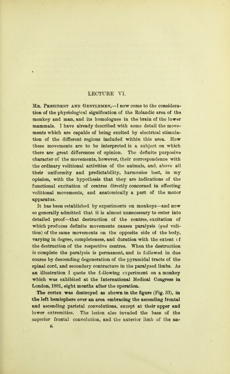 Mb. Phesidbnt and Gentlemen,—I now come to the considera- tion of the physiological signification of the Rolandic area of the monkey and man, and its homologues in the brain of the lower mammals. I have already described with some detail the move- ments which are capable of being excited by electrical stimula- tion of the different regions included within this area. How these movements are to be interpreted is a subject on which there are great differences of opinion. The definite purposive character of the movements, however, their correspondence with the ordinary volitional activities of the animals, and, abov^e all their uniformity and predictability, harmonise best, in my ■opinion, with the hypothesis that they are indications of the functional excitation of centres directly concerned in effecting volitional movements, and anatomically a part of the motor apparatus. It has been established by experiments on monkeys—and now so generally admitted that it is almost unnecessary to enter into detailed proof—that destruction of the centres, excitation of which produces definite movements causes paralysis {qua voli- tion) of the same movements on the opposite side of the body, varying in degree, completeness, and duration with the extent c f the destruction of the respective centres. When the destruction is complete the paralysis is permanent, and is followed in due €ourse by descending degeneration of the pyramidal tracts of the spinal cord, and secondary contracture in the paralysed limbs. As an illustration I quote the following experiment on a monkey which was exhibited at the International Medical Congress in London, 1881, eight months after the operation. The cortex was destroyed as shown in the figure (Fig. 33), in the left hemisphere over an area embracing the ascending frontal and ascending parietal convolutions, except at their upper and lower extremities. The lesion also invaded the base of the superior frontal convolution, and the anterior limb of the an-