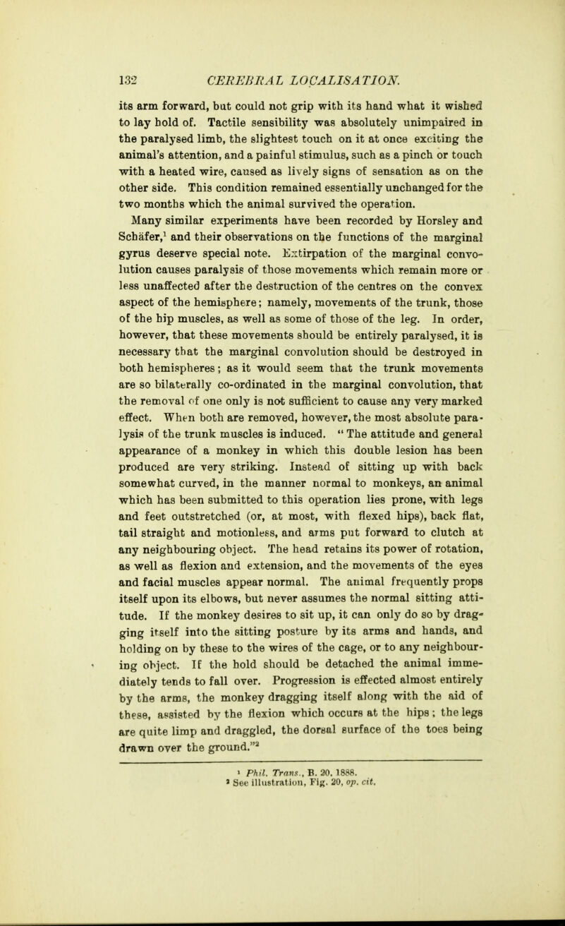 its arm forward, but could not grip with its hand what it wished to lay hold of. Tactile sensibility was absolutely unimpaired in the paralysed limb, the slightest touch on it at once exciting the animal's attention, and a painful stimulus, such as a pinch or touch ■with a heated wire, caused as lively signs of sensation as on the other side. This condition remained essentially unchanged for the two months which the animal survived the operation. Many similar experiments have been recorded by Horsley and Schafer,^ and their observations on the functions of the marginal gyrus deserve special note. Extirpation of the marginal convo- lution causes paralysis of those movements which remain more or less unaffected after the destruction of the centres on the convex aspect of the hemisphere; namely, movements of the trunk, those of the hip muscles, as well as some of those of the leg. In order, however, that these movements should be entirely paralysed, it is necessary that the marginal convolution should be destroyed in both hemispheres; as it would seem that the trunk movements are so bilaterally co-ordinated in the marginal convolution, that the removal of one only is not sufficient to cause any very marked effect. When both are removed, however, the most absolute para- lysis of the trunk muscles is induced.  The attitude and general appearance of a monkey in which this double lesion has been produced are very striking. Instead of sitting up with back somewhat curved, in the manner normal to monkeys, an animal which has been submitted to this operation lies prone, with legs and feet outstretched (or, at most, with flexed hips), back flat, tail straight and motionless, and arms put forward to clutch at any neighbouring object. The head retains its power of rotation, as well as flexion and extension, and the movements of the eyes and facial muscles appear normal. The animal frequently props itself upon its elbows, but never assumes the normal sitting atti- tude. If the monkey desires to sit up, it can only do so by drag- ging itself into the sitting posture by its arms and hands, and holding on by these to the wires of the cage, or to any neighbour- ing object. If the hold should be detached the animal imme- diately tends to fall over. Progression is effected almost entirely by the arms, the monkey dragging itself along with the aid of these, assisted by the flexion which occurs at the hips ; the legs are quite limp and draggled, the dorsal surface of the toes being drawn over the ground.* > Phil. Trans., B. 20. 1888. ' See illustration, Y'xg. 20, op. cit.