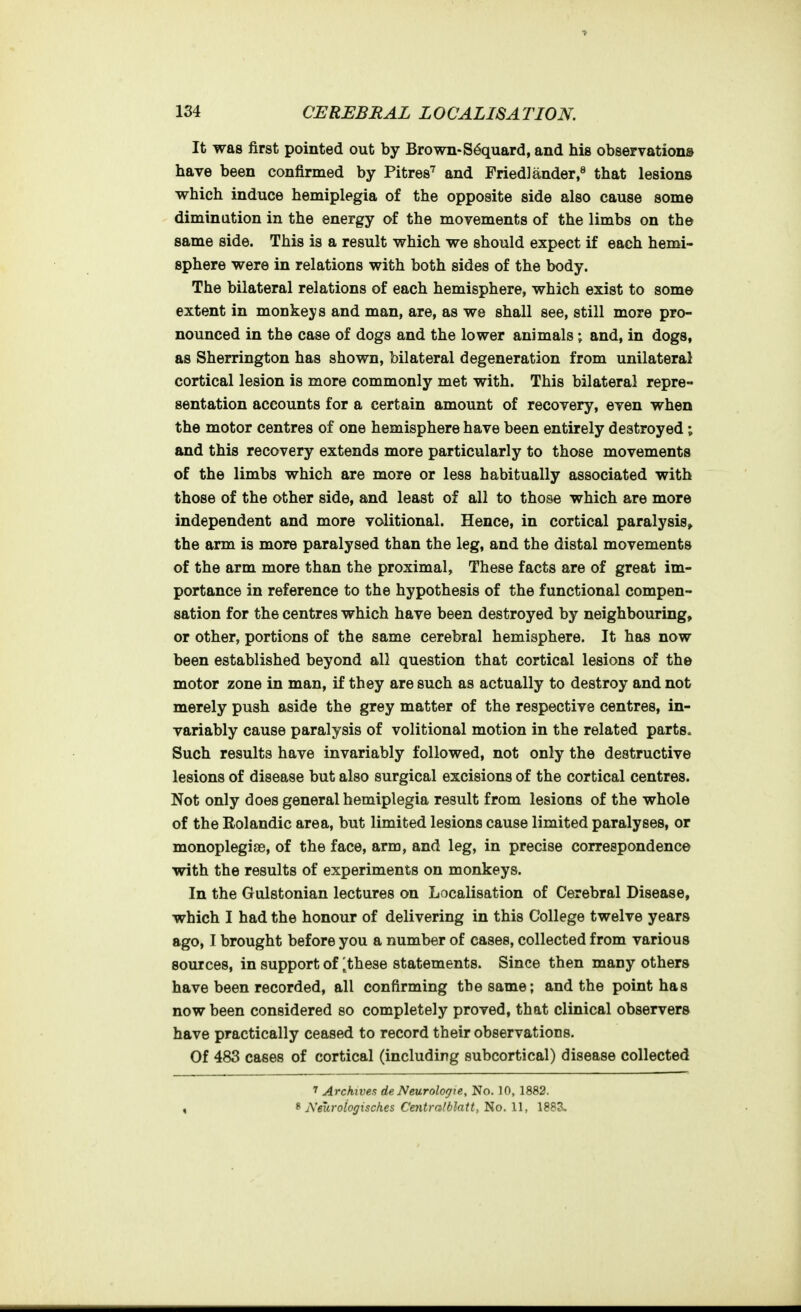 It was first pointed out by Brown-S4quard, and his observations have been confirmed by Pitres^ and Fried] ander,^ that lesions which induce hemiplegia of the opposite side also cause some diminution in the energy of the movements of the limbs on the same side. This is a result which we should expect if each hemi- sphere were in relations with both sides of the body. The bilateral relations of each hemisphere, which exist to some extent in monkeys and man, are, as we shall see, still more pro- nounced in the case of dogs and the lower animals ; and, in dogs, as Sherrington has shown, bilateral degeneration from unilateral cortical lesion is more commonly met with. This bilateral repre- sentation accounts for a certain amount of recovery, even when the motor centres of one hemisphere have been entirely destroyed ; and this recovery extends more particularly to those movements of the limbs which are more or less habitually associated with those of the other side, and least of all to those which are more independent and more volitional. Hence, in cortical paralysis^ the arm is more paralysed than the leg, and the distal movements of the arm more than the proximal. These facts are of great im- portance in reference to the hypothesis of the functional compen- sation for the centres which have been destroyed by neighbouring, or other, portions of the same cerebral hemisphere. It has now been established beyond all question that cortical lesions of the motor zone in man, if they are such as actually to destroy and not merely push aside the grey matter of the respective centres, in- variably cause paralysis of volitional motion in the related parts. Such results have invariably followed, not only the destructive lesions of disease but also surgical excisions of the cortical centres. Not only does general hemiplegia result from lesions of the whole of the Rolandic area, but limited lesions cause limited paralyses, or monoplegise, of the face, arm, and leg, in precise correspondence with the results of experiments on monkeys. In the Gulstonian lectures on Localisation of Cerebral Disease, which I had the honour of delivering in this College twelve years ago, I brought before you a number of cases, collected from various sources, in support of ^these statements. Since then many others have been recorded, all confirming the same; and the point has now been considered so completely proved, that clinical observers have practically ceased to record their observations. Of 483 cases of cortical (including subcortical) disease collected ' Archives de Neurologie, No. 10, 1882. , ^ Neuroiogisches Centralblatiy'^Q.U, 188S.