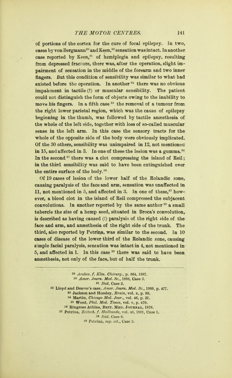 of portions of the cortex for the cure of focal epilepsy. In two, cases by von Bergmann^'' andKeen,^*' sensation was intact. In another case reported by Keen,^^ of hemiplegia and epilepsy, resulting from depressed fracture, there was, after the operation, slight im- pairment of sensation in the middle of the forearm and two inner fingers. But this condition of sensibility was similar to what had existed before the operation. In another there was no obvious impaiiment in tactile (?) or muscular sensibility. The patient could not distinguish the form of objects owing to the inability to move his fingers. In a fifth case the removal of a tumour from the right lower parietal region, which was the cause of epilepsy beginning in the thumb, was followed by tactile anaesthesia of the whole of the left side, together with loss of so-called muscular sense in the left arm. In this case the sensory tracts for the whole of the opposite side of the body were obviously implicated. Of the 30 others, sensibility was unimpaired in 12, not mentioned in 15, and affected in 3. In one of these the lesion was a gumma.^* In the second there was a clot compressing the island of Reil; in the third sensibility was said to have been extinguished over the entire surface of the body.^^ Of 19 cases of lesion of the lower half of the Rolandic zone, causing paralysis of the face and arm, sensation was unaffected in 11, not mentioned in 5, and affected in 3. In one of these,^'' how- ever, a blood clot in the island of Reil compressed the subjacent convolutions. In another reported by the same author a small tubercle the size of a hemp seed, situated in Broca's convolution, is described as having caused (I) paralysis of the right side of the face and arm, and anaesthesia of the right side of the trunk. The third, also reported by Petrina, was similar to the second. In 10 cases of disease of the lower third of the Rolandic zone, causing simple facial paralysis, sensation was intact in 4, not mentioned in 6, and affected in 1. In this case there was said to have been anaesthesia, not only of the face, but of half the trunk. 29 Archtv. f. Klin. Chirurg., p. 864, 1887. 30 Amer. Journ. Med. Sc., 1888, Case 3. 31 Ibid, Case 2. 32 Lloyd and Deaver's case, Amer. Journ. Med, Sc., 1888, p, 477. 33 Jackson and Horsley, Brain, vol. x, p. 93. 34 Martin, Chicago Med. Jour., vol. 46, p. 21. 35 Wood, Phil. Med. Times, vol. v, p. 470. 36 Ringrose Atkins, Brit. Med. Journal, 1878. 37 Petrina, Zeitsch.f. Heilkunde, vol, xi, 1881, Casel. 38 Ibid. Case 6. 39 Petrina, sup, cit., Case 3,